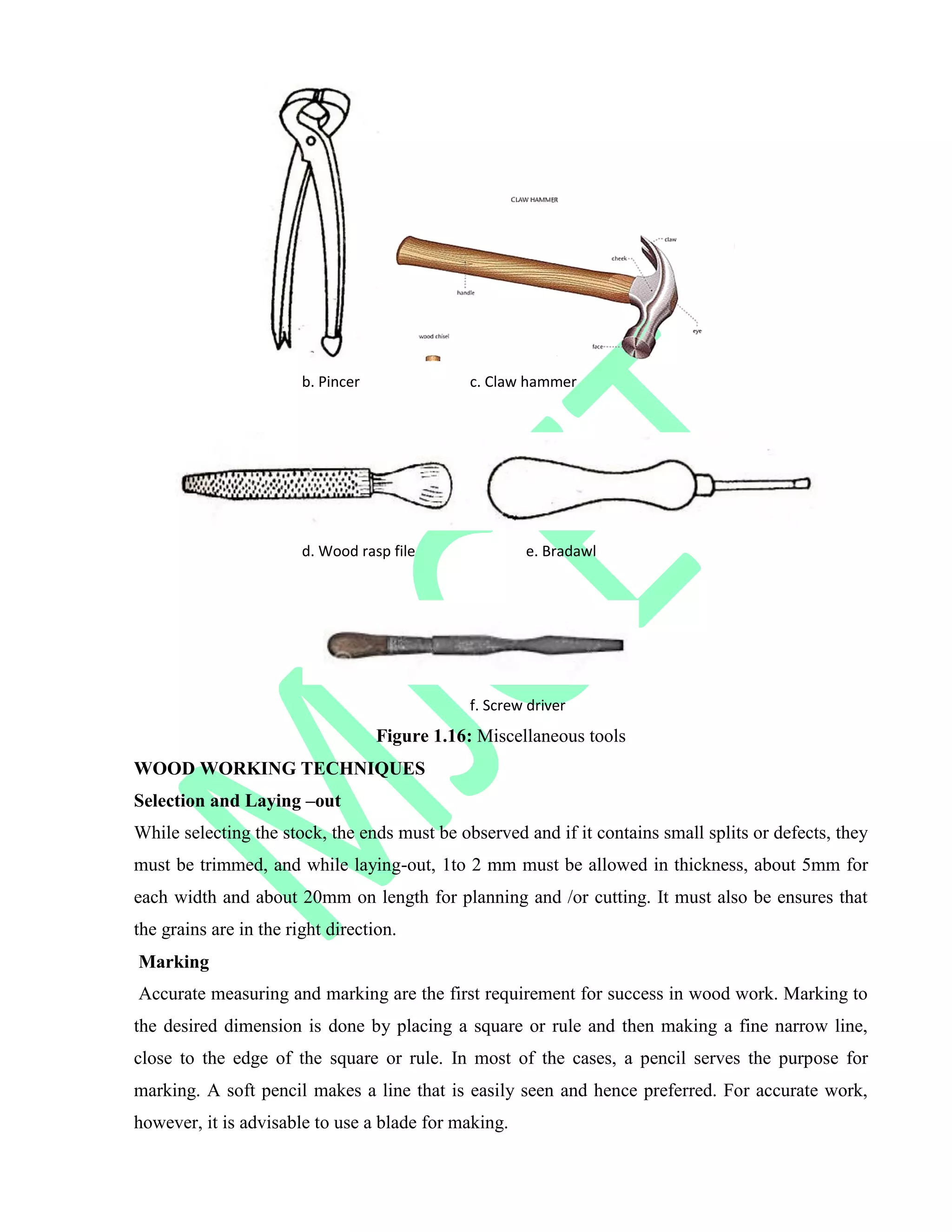 b. Pincer c. Claw hammer
d. Wood rasp file e. Bradawl
f. Screw driver
Figure 1.16: Miscellaneous tools
WOOD WORKING TECHNIQUES
Selection and Laying –out
While selecting the stock, the ends must be observed and if it contains small splits or defects, they
must be trimmed, and while laying-out, 1to 2 mm must be allowed in thickness, about 5mm for
each width and about 20mm on length for planning and /or cutting. It must also be ensures that
the grains are in the right direction.
Marking
Accurate measuring and marking are the first requirement for success in wood work. Marking to
the desired dimension is done by placing a square or rule and then making a fine narrow line,
close to the edge of the square or rule. In most of the cases, a pencil serves the purpose for
marking. A soft pencil makes a line that is easily seen and hence preferred. For accurate work,
however, it is advisable to use a blade for making.
 