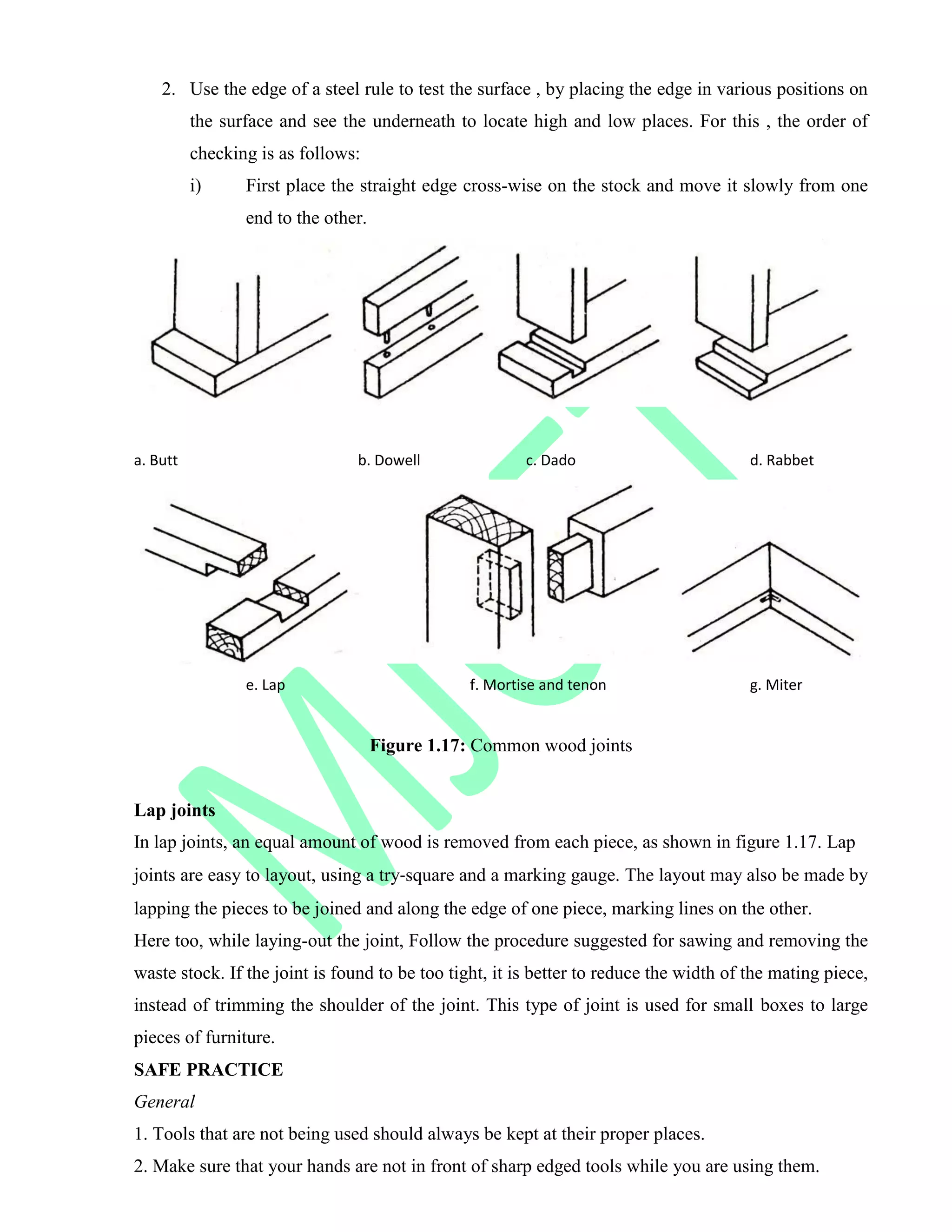 2. Use the edge of a steel rule to test the surface , by placing the edge in various positions on
the surface and see the underneath to locate high and low places. For this , the order of
checking is as follows:
i) First place the straight edge cross-wise on the stock and move it slowly from one
end to the other.
a. Butt b. Dowell c. Dado d. Rabbet
e. Lap f. Mortise and tenon g. Miter
Figure 1.17: Common wood joints
Lap joints
In lap joints, an equal amount of wood is removed from each piece, as shown in figure 1.17. Lap
joints are easy to layout, using a try‐square and a marking gauge. The layout may also be made by
lapping the pieces to be joined and along the edge of one piece, marking lines on the other.
Here too, while laying-out the joint, Follow the procedure suggested for sawing and removing the
waste stock. If the joint is found to be too tight, it is better to reduce the width of the mating piece,
instead of trimming the shoulder of the joint. This type of joint is used for small boxes to large
pieces of furniture.
SAFE PRACTICE
General
1. Tools that are not being used should always be kept at their proper places.
2. Make sure that your hands are not in front of sharp edged tools while you are using them.
 