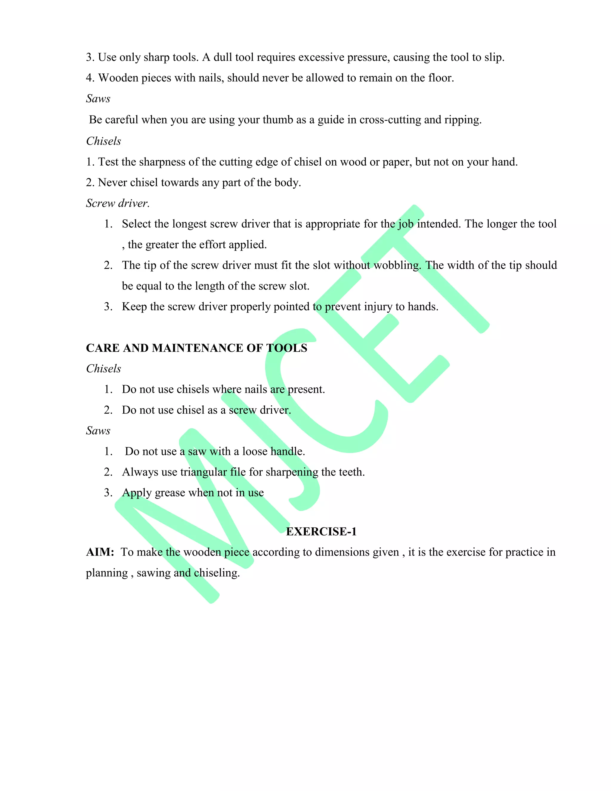 3. Use only sharp tools. A dull tool requires excessive pressure, causing the tool to slip.
4. Wooden pieces with nails, should never be allowed to remain on the floor.
Saws
Be careful when you are using your thumb as a guide in cross‐cutting and ripping.
Chisels
1. Test the sharpness of the cutting edge of chisel on wood or paper, but not on your hand.
2. Never chisel towards any part of the body.
Screw driver.
1. Select the longest screw driver that is appropriate for the job intended. The longer the tool
, the greater the effort applied.
2. The tip of the screw driver must fit the slot without wobbling. The width of the tip should
be equal to the length of the screw slot.
3. Keep the screw driver properly pointed to prevent injury to hands.
CARE AND MAINTENANCE OF TOOLS
Chisels
1. Do not use chisels where nails are present.
2. Do not use chisel as a screw driver.
Saws
1. Do not use a saw with a loose handle.
2. Always use triangular file for sharpening the teeth.
3. Apply grease when not in use
EXERCISE-1
AIM: To make the wooden piece according to dimensions given , it is the exercise for practice in
planning , sawing and chiseling.
 