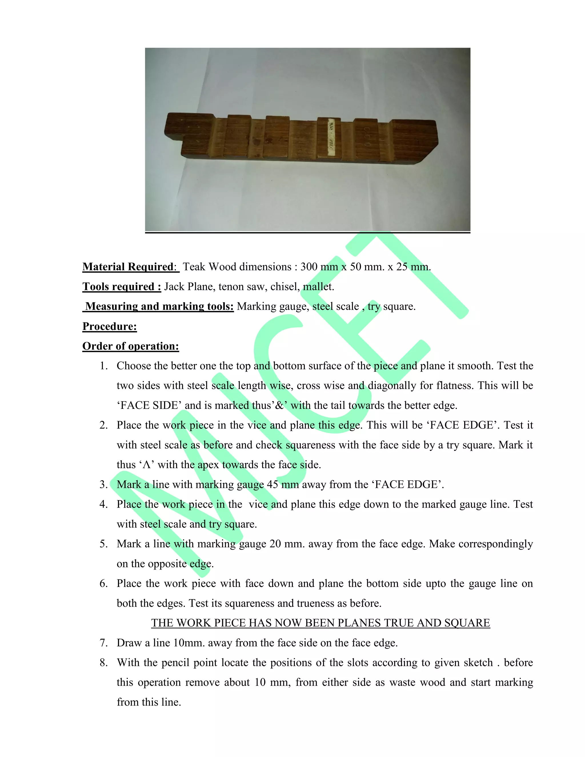 Material Required: Teak Wood dimensions : 300 mm x 50 mm. x 25 mm.
Tools required : Jack Plane, tenon saw, chisel, mallet.
Measuring and marking tools: Marking gauge, steel scale , try square.
Procedure:
Order of operation:
1. Choose the better one the top and bottom surface of the piece and plane it smooth. Test the
two sides with steel scale length wise, cross wise and diagonally for flatness. This will be
„FACE SIDE‟ and is marked thus‟&‟ with the tail towards the better edge.
2. Place the work piece in the vice and plane this edge. This will be „FACE EDGE‟. Test it
with steel scale as before and check squareness with the face side by a try square. Mark it
thus „Λ‟ with the apex towards the face side.
3. Mark a line with marking gauge 45 mm away from the „FACE EDGE‟.
4. Place the work piece in the vice and plane this edge down to the marked gauge line. Test
with steel scale and try square.
5. Mark a line with marking gauge 20 mm. away from the face edge. Make correspondingly
on the opposite edge.
6. Place the work piece with face down and plane the bottom side upto the gauge line on
both the edges. Test its squareness and trueness as before.
THE WORK PIECE HAS NOW BEEN PLANES TRUE AND SQUARE
7. Draw a line 10mm. away from the face side on the face edge.
8. With the pencil point locate the positions of the slots according to given sketch . before
this operation remove about 10 mm, from either side as waste wood and start marking
from this line.
 