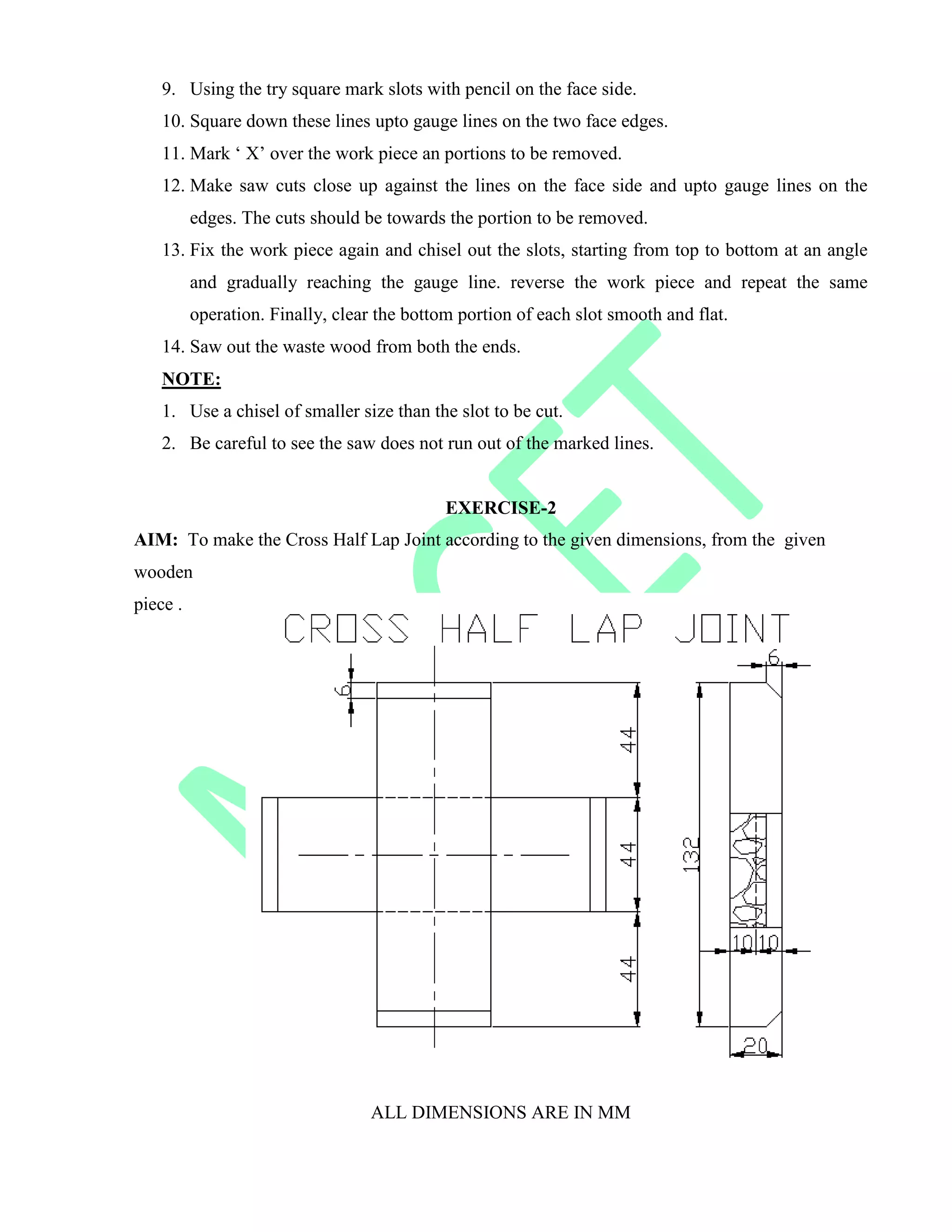 9. Using the try square mark slots with pencil on the face side.
10. Square down these lines upto gauge lines on the two face edges.
11. Mark „ X‟ over the work piece an portions to be removed.
12. Make saw cuts close up against the lines on the face side and upto gauge lines on the
edges. The cuts should be towards the portion to be removed.
13. Fix the work piece again and chisel out the slots, starting from top to bottom at an angle
and gradually reaching the gauge line. reverse the work piece and repeat the same
operation. Finally, clear the bottom portion of each slot smooth and flat.
14. Saw out the waste wood from both the ends.
NOTE:
1. Use a chisel of smaller size than the slot to be cut.
2. Be careful to see the saw does not run out of the marked lines.
EXERCISE-2
AIM: To make the Cross Half Lap Joint according to the given dimensions, from the given
wooden
piece .
ALL DIMENSIONS ARE IN MM
 