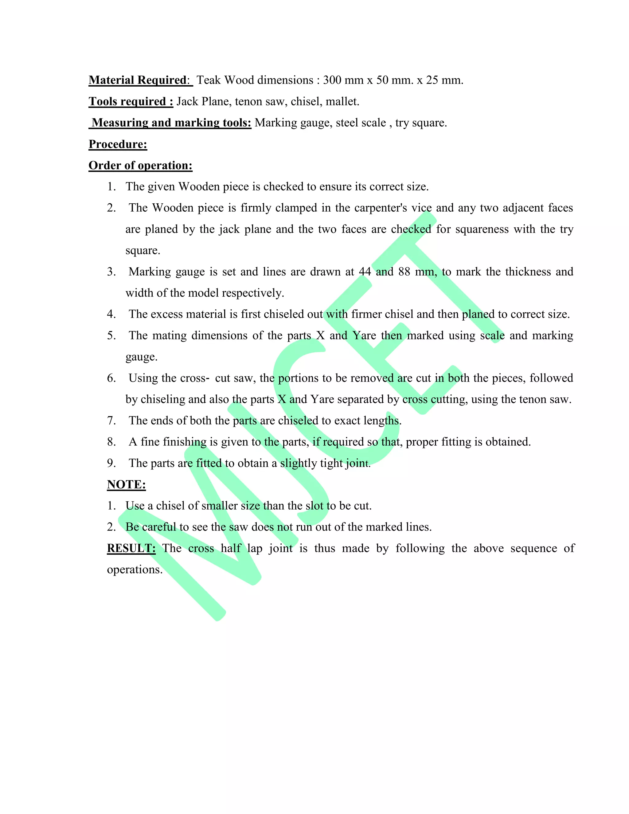 Material Required: Teak Wood dimensions : 300 mm x 50 mm. x 25 mm.
Tools required : Jack Plane, tenon saw, chisel, mallet.
Measuring and marking tools: Marking gauge, steel scale , try square.
Procedure:
Order of operation:
1. The given Wooden piece is checked to ensure its correct size.
2. The Wooden piece is firmly clamped in the carpenter's vice and any two adjacent faces
are planed by the jack plane and the two faces are checked for squareness with the try
square.
3. Marking gauge is set and lines are drawn at 44 and 88 mm, to mark the thickness and
width of the model respectively.
4. The excess material is first chiseled out with firmer chisel and then planed to correct size.
5. The mating dimensions of the parts X and Yare then marked using scale and marking
gauge.
6. Using the cross‐ cut saw, the portions to be removed are cut in both the pieces, followed
by chiseling and also the parts X and Yare separated by cross cutting, using the tenon saw.
7. The ends of both the parts are chiseled to exact lengths.
8. A fine finishing is given to the parts, if required so that, proper fitting is obtained.
9. The parts are fitted to obtain a slightly tight joint.
NOTE:
1. Use a chisel of smaller size than the slot to be cut.
2. Be careful to see the saw does not run out of the marked lines.
RESULT: The cross half lap joint is thus made by following the above sequence of
operations.
 