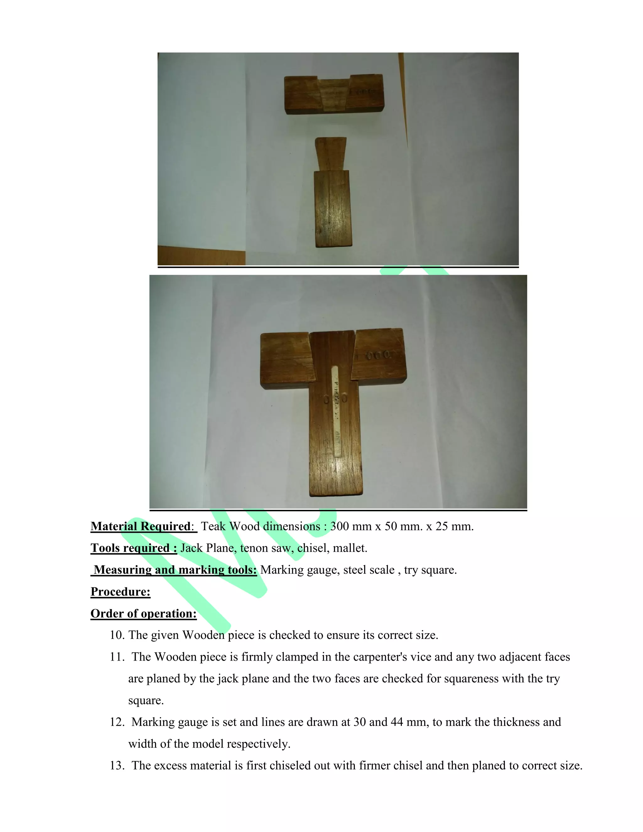 Material Required: Teak Wood dimensions : 300 mm x 50 mm. x 25 mm.
Tools required : Jack Plane, tenon saw, chisel, mallet.
Measuring and marking tools: Marking gauge, steel scale , try square.
Procedure:
Order of operation:
10. The given Wooden piece is checked to ensure its correct size.
11. The Wooden piece is firmly clamped in the carpenter's vice and any two adjacent faces
are planed by the jack plane and the two faces are checked for squareness with the try
square.
12. Marking gauge is set and lines are drawn at 30 and 44 mm, to mark the thickness and
width of the model respectively.
13. The excess material is first chiseled out with firmer chisel and then planed to correct size.
 
