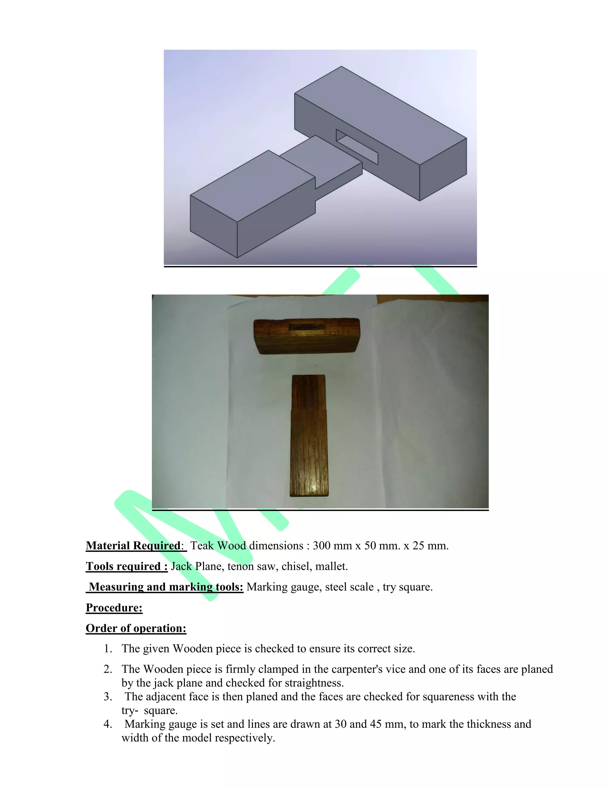 Material Required: Teak Wood dimensions : 300 mm x 50 mm. x 25 mm.
Tools required : Jack Plane, tenon saw, chisel, mallet.
Measuring and marking tools: Marking gauge, steel scale , try square.
Procedure:
Order of operation:
1. The given Wooden piece is checked to ensure its correct size.
2. The Wooden piece is firmly clamped in the carpenter's vice and one of its faces are planed
by the jack plane and checked for straightness.
3. The adjacent face is then planed and the faces are checked for squareness with the
try‐ square.
4. Marking gauge is set and lines are drawn at 30 and 45 mm, to mark the thickness and
width of the model respectively.
 