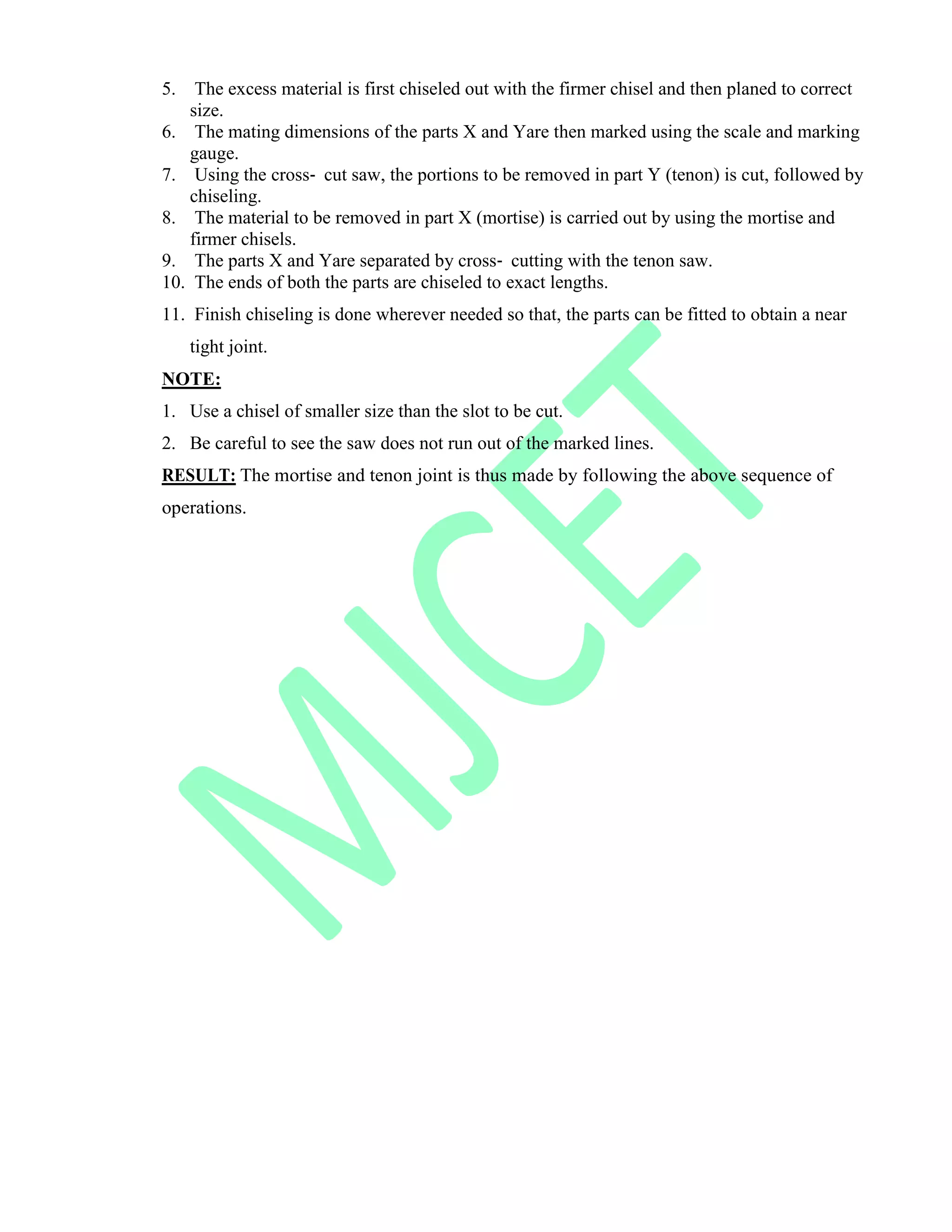 5. The excess material is first chiseled out with the firmer chisel and then planed to correct
size.
6. The mating dimensions of the parts X and Yare then marked using the scale and marking
gauge.
7. Using the cross‐ cut saw, the portions to be removed in part Y (tenon) is cut, followed by
chiseling.
8. The material to be removed in part X (mortise) is carried out by using the mortise and
firmer chisels.
9. The parts X and Yare separated by cross‐ cutting with the tenon saw.
10. The ends of both the parts are chiseled to exact lengths.
11. Finish chiseling is done wherever needed so that, the parts can be fitted to obtain a near
tight joint.
NOTE:
1. Use a chisel of smaller size than the slot to be cut.
2. Be careful to see the saw does not run out of the marked lines.
RESULT: The mortise and tenon joint is thus made by following the above sequence of
operations.
 
