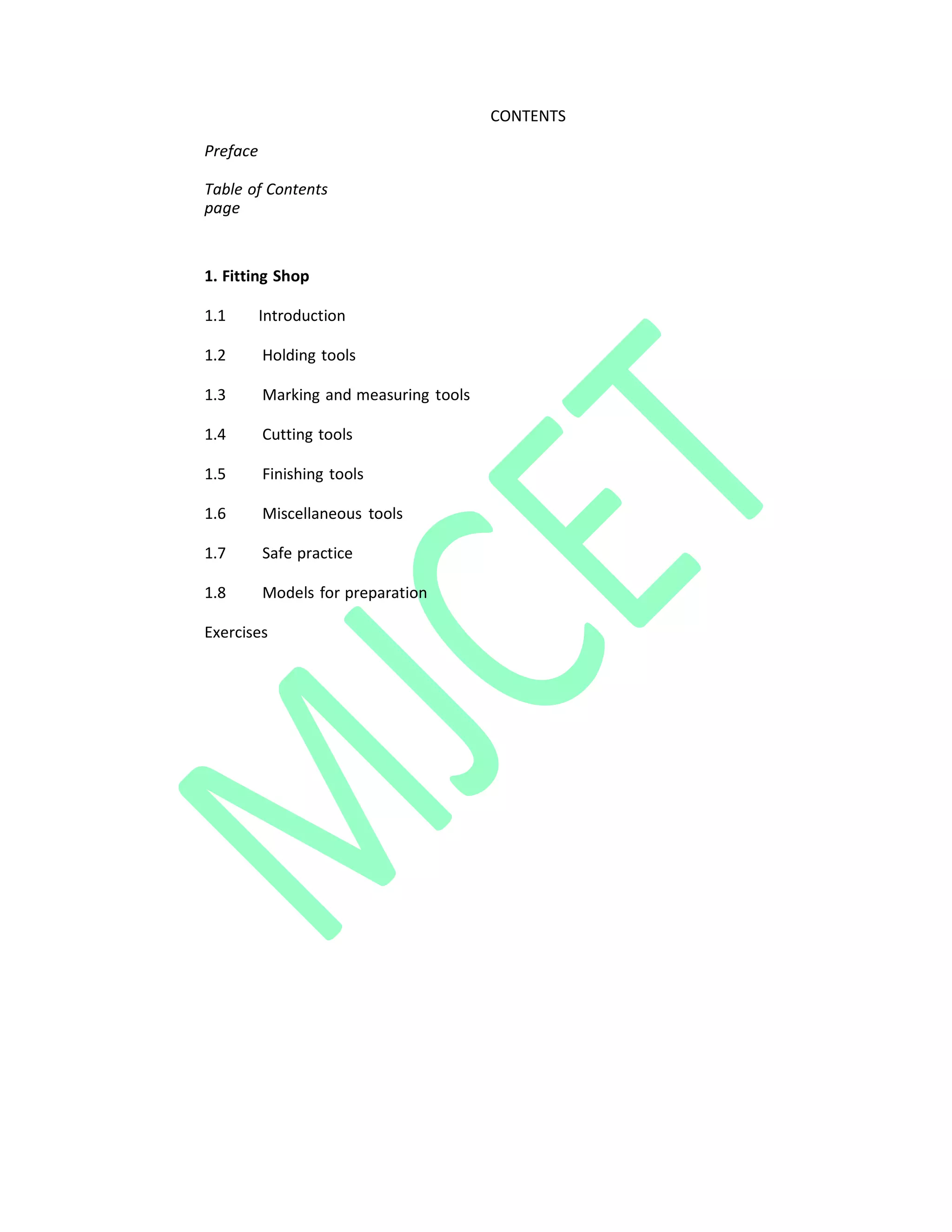 CONTENTS
Preface
Table of Contents
page
1. Fitting Shop
1.1 Introduction
1.2 Holding tools
1.3 Marking and measuring tools
1.4 Cutting tools
1.5 Finishing tools
1.6 Miscellaneous tools
1.7 Safe practice
1.8 Models for preparation
Exercises
 