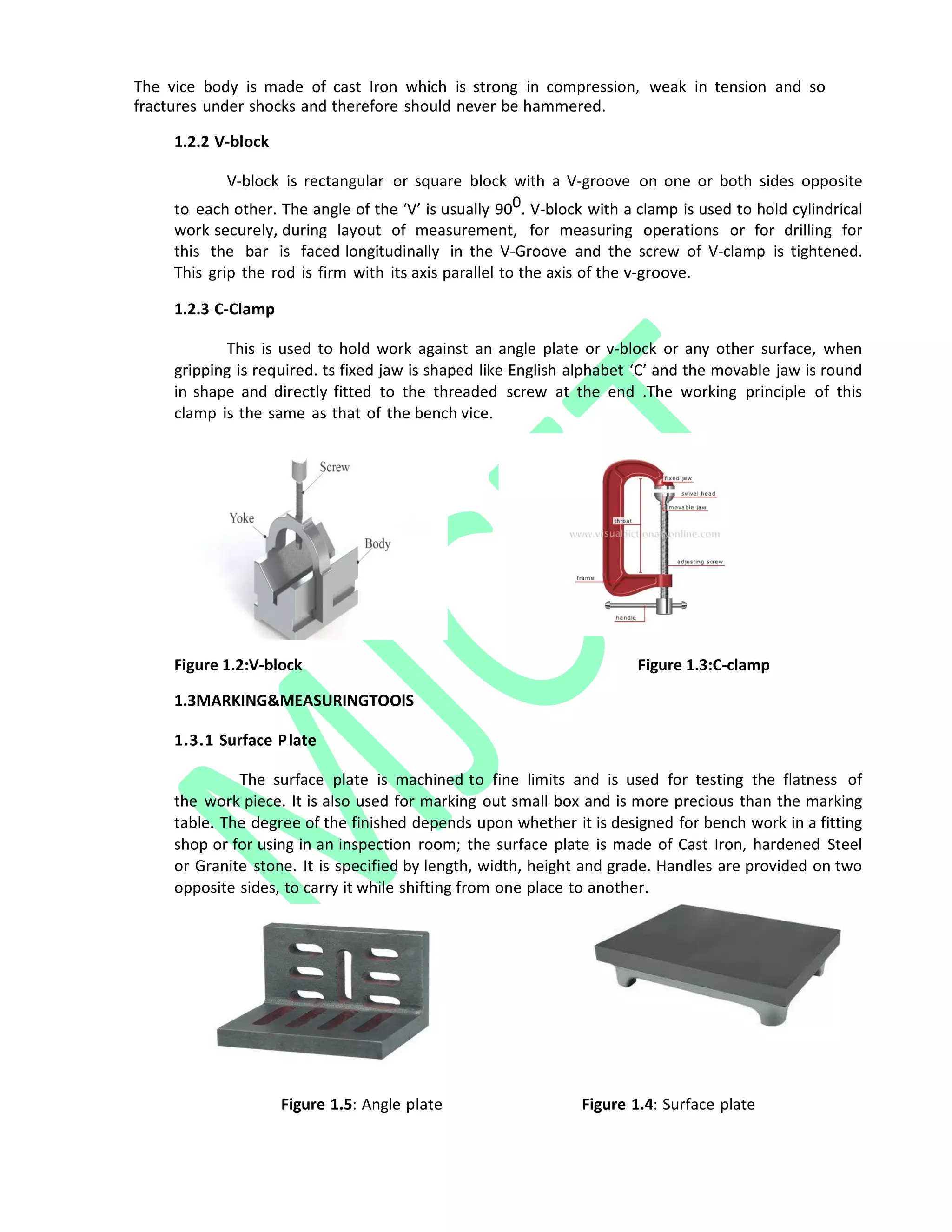 The vice body is made of cast Iron which is strong in compression, weak in tension and so
fractures under shocks and therefore should never be hammered.
1.2.2 V‐block
V‐block is rectangular or square block with a V‐groove on one or both sides opposite
to each other. The angle of the ‘V’ is usually 900. V‐block with a clamp is used to hold cylindrical
work securely, during layout of measurement, for measuring operations or for drilling for
this the bar is faced longitudinally in the V‐Groove and the screw of V‐clamp is tightened.
This grip the rod is firm with its axis parallel to the axis of the v‐groove.
1.2.3 C‐Clamp
This is used to hold work against an angle plate or v‐block or any other surface, when
gripping is required. ts fixed jaw is shaped like English alphabet ‘C’ and the movable jaw is round
in shape and directly fitted to the threaded screw at the end .The working principle of this
clamp is the same as that of the bench vice.
F
Figure 1.2:V-block Figure 1.3:C-clamp
1.3MARKING&MEASURINGTOOlS
1.3.1 Surface Plate
The surface plate is machined to fine limits and is used for testing the flatness of
the work piece. It is also used for marking out small box and is more precious than the marking
table. The degree of the finished depends upon whether it is designed for bench work in a fitting
shop or for using in an inspection room; the surface plate is made of Cast Iron, hardened Steel
or Granite stone. It is specified by length, width, height and grade. Handles are provided on two
opposite sides, to carry it while shifting from one place to another.
Figure 1.5: Angle plate Figure 1.4: Surface plate
 