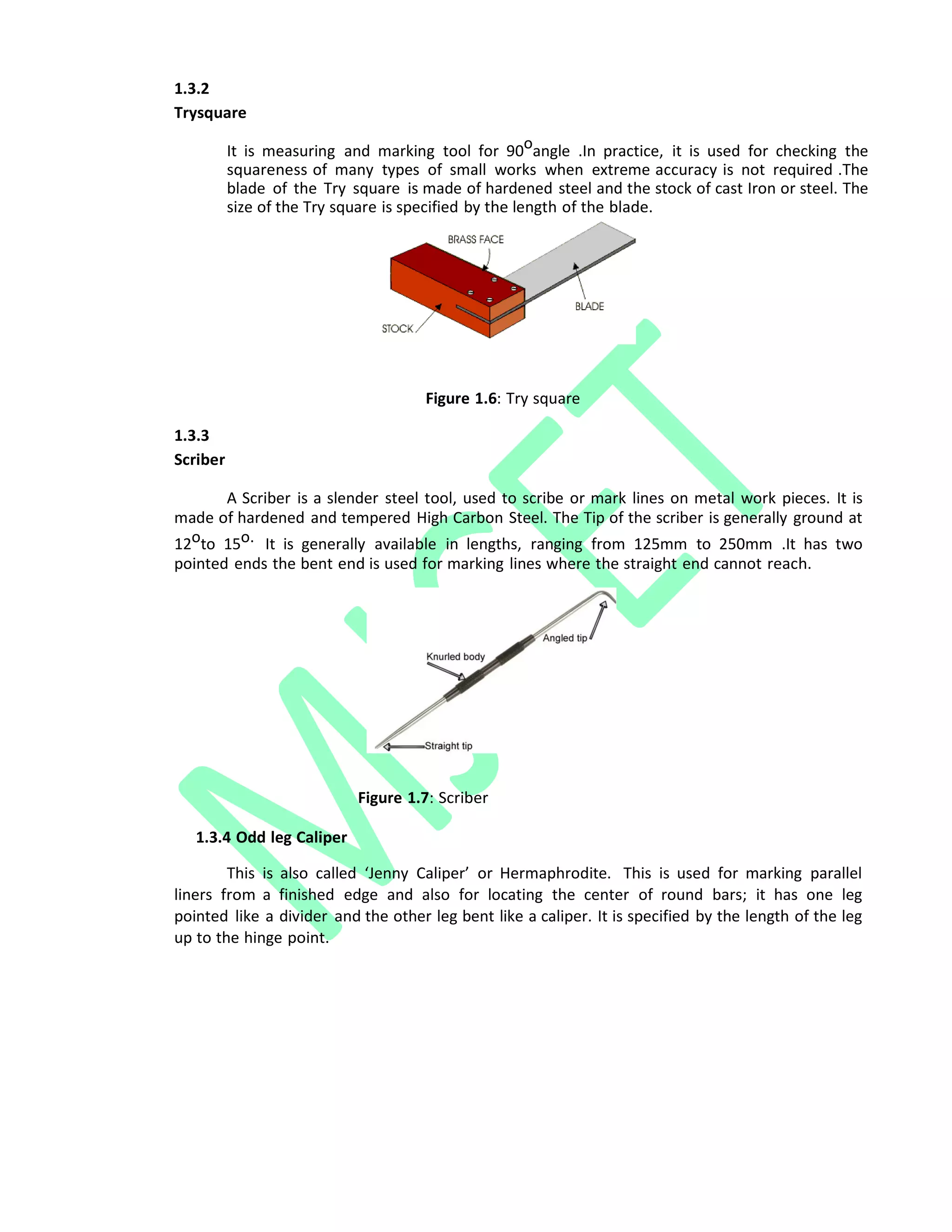 1.3.2
Trysquare
It is measuring and marking tool for 90oangle .In practice, it is used for checking the
squareness of many types of small works when extreme accuracy is not required .The
blade of the Try square is made of hardened steel and the stock of cast Iron or steel. The
size of the Try square is specified by the length of the blade.
Figure 1.6: Try square
1.3.3
Scriber
A Scriber is a slender steel tool, used to scribe or mark lines on metal work pieces. It is
made of hardened and tempered High Carbon Steel. The Tip of the scriber is generally ground at
12oto 15o. It is generally available in lengths, ranging from 125mm to 250mm .It has two
pointed ends the bent end is used for marking lines where the straight end cannot reach.
Figure 1.7: Scriber
1.3.4 Odd leg Caliper
This is also called ‘Jenny Caliper’ or Hermaphrodite. This is used for marking parallel
liners from a finished edge and also for locating the center of round bars; it has one leg
pointed like a divider and the other leg bent like a caliper. It is specified by the length of the leg
up to the hinge point.
 