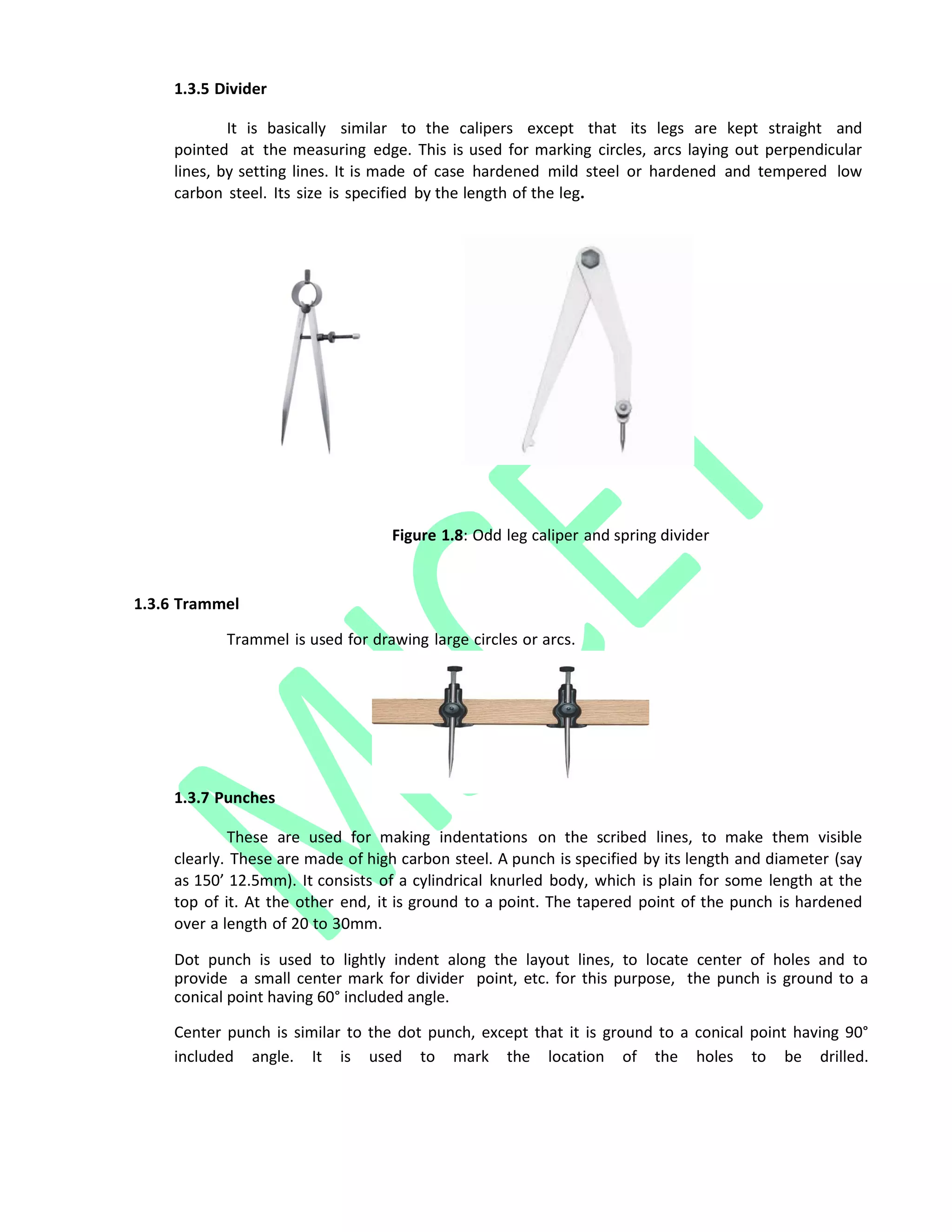 1.3.5 Divider
It is basically similar to the calipers except that its legs are kept straight and
pointed at the measuring edge. This is used for marking circles, arcs laying out perpendicular
lines, by setting lines. It is made of case hardened mild steel or hardened and tempered low
carbon steel. Its size is specified by the length of the leg.
1.3.6 Trammel
Figure 1.8: Odd leg caliper and spring divider
Trammel is used for drawing large circles or arcs.
1.3.7 Punches
These are used for making indentations on the scribed lines, to make them visible
clearly. These are made of high carbon steel. A punch is specified by its length and diameter (say
as 150’ 12.5mm). It consists of a cylindrical knurled body, which is plain for some length at the
top of it. At the other end, it is ground to a point. The tapered point of the punch is hardened
over a length of 20 to 30mm.
Dot punch is used to lightly indent along the layout lines, to locate center of holes and to
provide a small center mark for divider point, etc. for this purpose, the punch is ground to a
conical point having 60° included angle.
Center punch is similar to the dot punch, except that it is ground to a conical point having 90°
included angle. It is used to mark the location of the holes to be drilled.
 