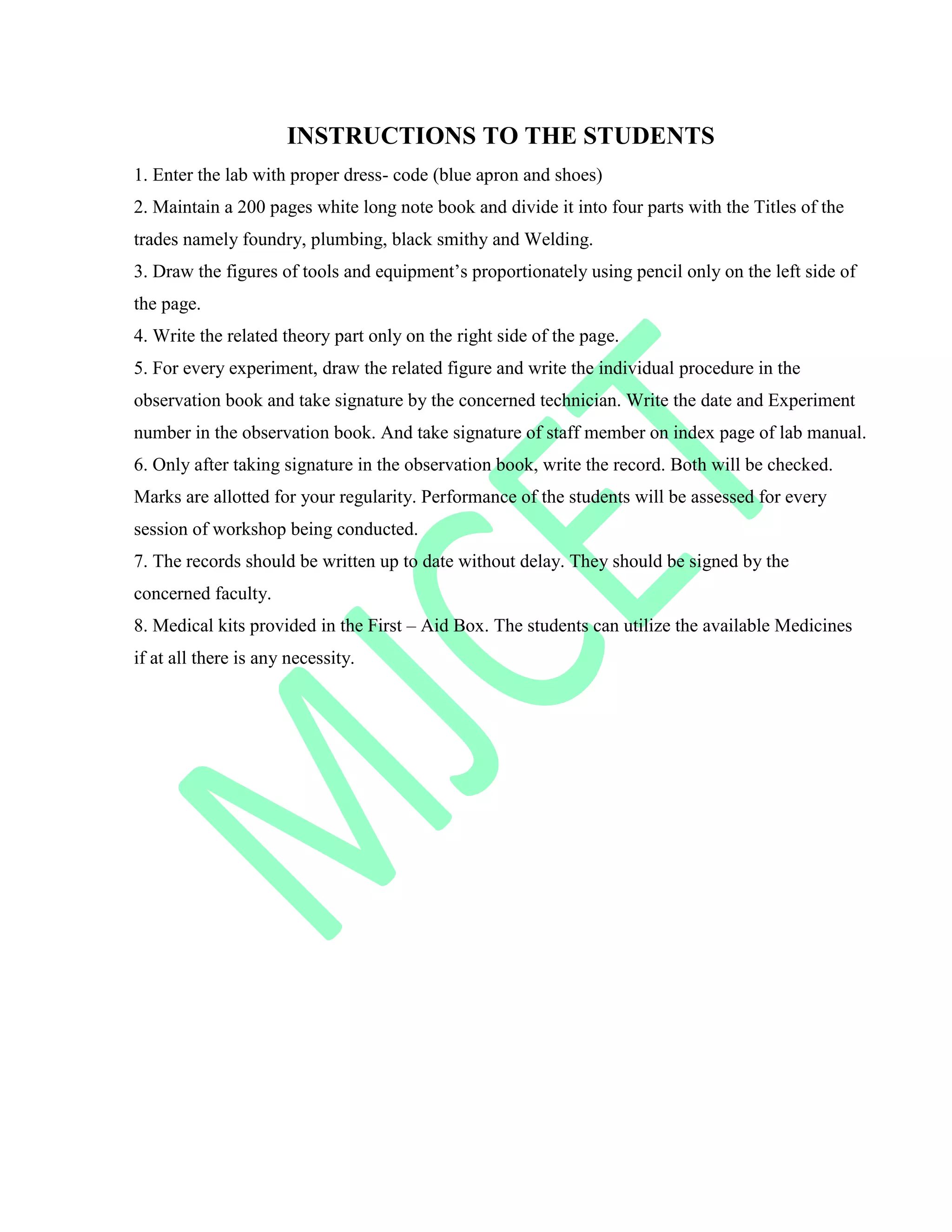 INSTRUCTIONS TO THE STUDENTS
1. Enter the lab with proper dress- code (blue apron and shoes)
2. Maintain a 200 pages white long note book and divide it into four parts with the Titles of the
trades namely foundry, plumbing, black smithy and Welding.
3. Draw the figures of tools and equipment‟s proportionately using pencil only on the left side of
the page.
4. Write the related theory part only on the right side of the page.
5. For every experiment, draw the related figure and write the individual procedure in the
observation book and take signature by the concerned technician. Write the date and Experiment
number in the observation book. And take signature of staff member on index page of lab manual.
6. Only after taking signature in the observation book, write the record. Both will be checked.
Marks are allotted for your regularity. Performance of the students will be assessed for every
session of workshop being conducted.
7. The records should be written up to date without delay. They should be signed by the
concerned faculty.
8. Medical kits provided in the First – Aid Box. The students can utilize the available Medicines
if at all there is any necessity.
 