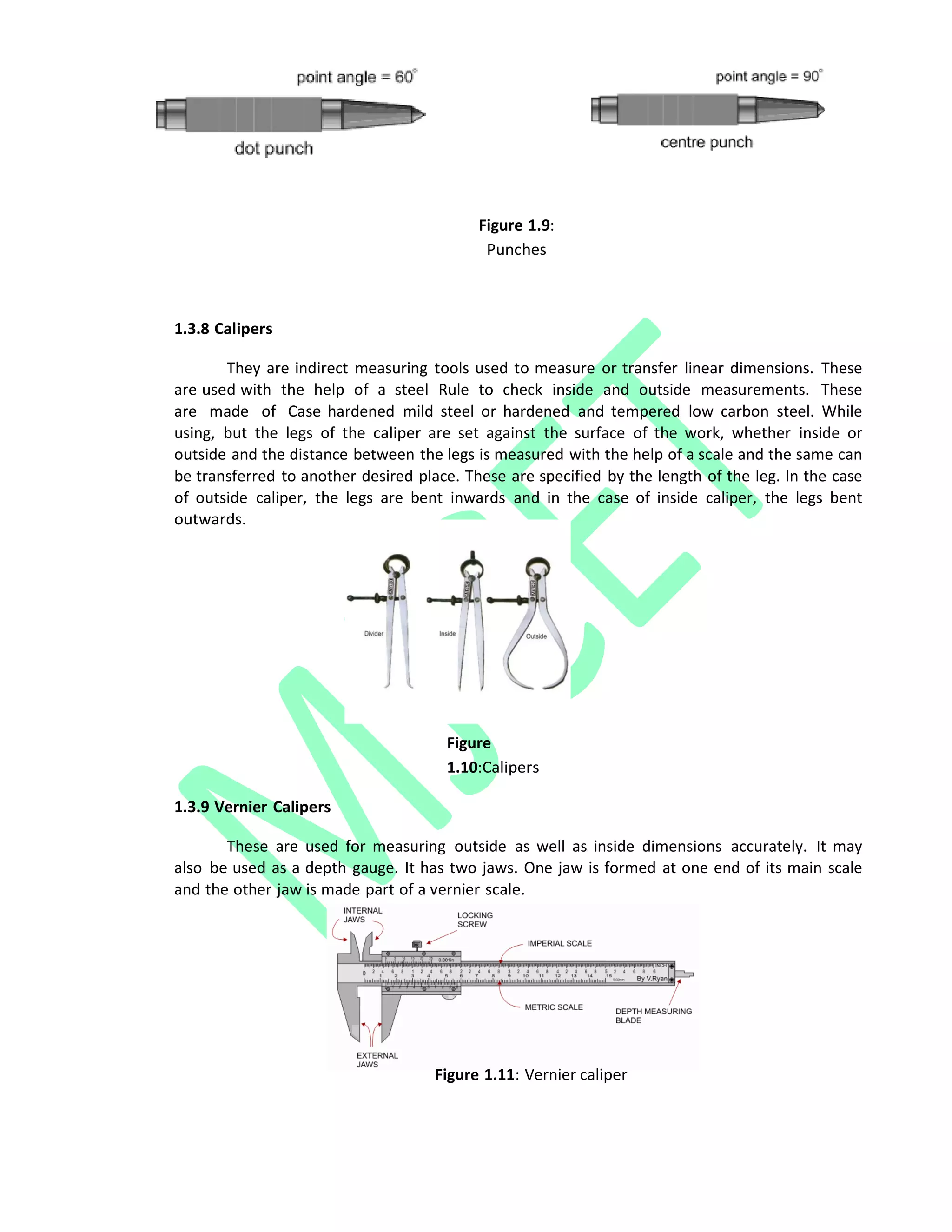 Figure 1.9:
Punches
1.3.8 Calipers
They are indirect measuring tools used to measure or transfer linear dimensions. These
are used with the help of a steel Rule to check inside and outside measurements. These
are made of Case hardened mild steel or hardened and tempered low carbon steel. While
using, but the legs of the caliper are set against the surface of the work, whether inside or
outside and the distance between the legs is measured with the help of a scale and the same can
be transferred to another desired place. These are specified by the length of the leg. In the case
of outside caliper, the legs are bent inwards and in the case of inside caliper, the legs bent
outwards.
Figure
1.10:Calipers
1.3.9 Vernier Calipers
These are used for measuring outside as well as inside dimensions accurately. It may
also be used as a depth gauge. It has two jaws. One jaw is formed at one end of its main scale
and the other jaw is made part of a vernier scale.
Figure 1.11: Vernier caliper
 