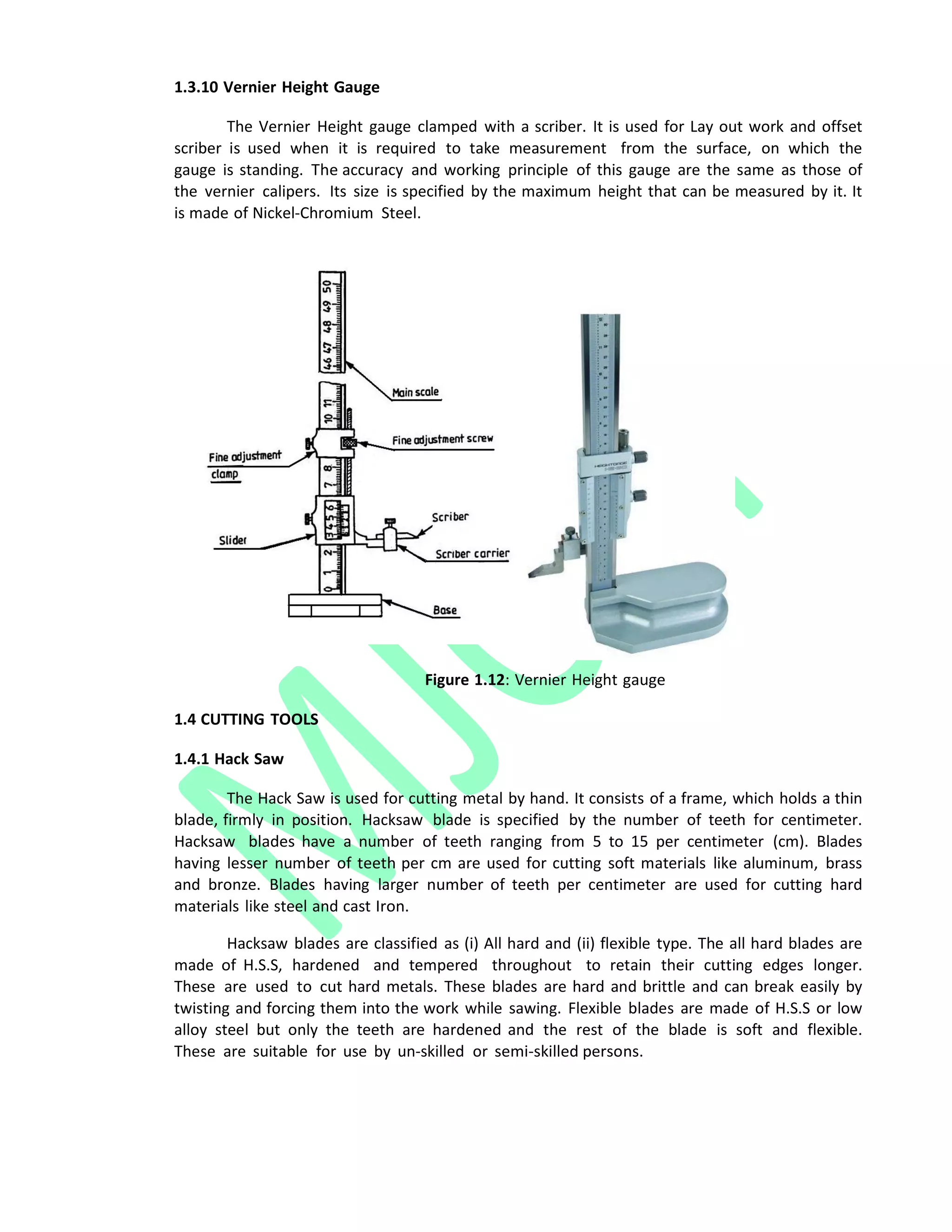 1.3.10 Vernier Height Gauge
The Vernier Height gauge clamped with a scriber. It is used for Lay out work and offset
scriber is used when it is required to take measurement from the surface, on which the
gauge is standing. The accuracy and working principle of this gauge are the same as those of
the vernier calipers. Its size is specified by the maximum height that can be measured by it. It
is made of Nickel‐Chromium Steel.
Figure 1.12: Vernier Height gauge
1.4 CUTTING TOOLS
1.4.1 Hack Saw
The Hack Saw is used for cutting metal by hand. It consists of a frame, which holds a thin
blade, firmly in position. Hacksaw blade is specified by the number of teeth for centimeter.
Hacksaw blades have a number of teeth ranging from 5 to 15 per centimeter (cm). Blades
having lesser number of teeth per cm are used for cutting soft materials like aluminum, brass
and bronze. Blades having larger number of teeth per centimeter are used for cutting hard
materials like steel and cast Iron.
Hacksaw blades are classified as (i) All hard and (ii) flexible type. The all hard blades are
made of H.S.S, hardened and tempered throughout to retain their cutting edges longer.
These are used to cut hard metals. These blades are hard and brittle and can break easily by
twisting and forcing them into the work while sawing. Flexible blades are made of H.S.S or low
alloy steel but only the teeth are hardened and the rest of the blade is soft and flexible.
These are suitable for use by un‐skilled or semi‐skilled persons.
 