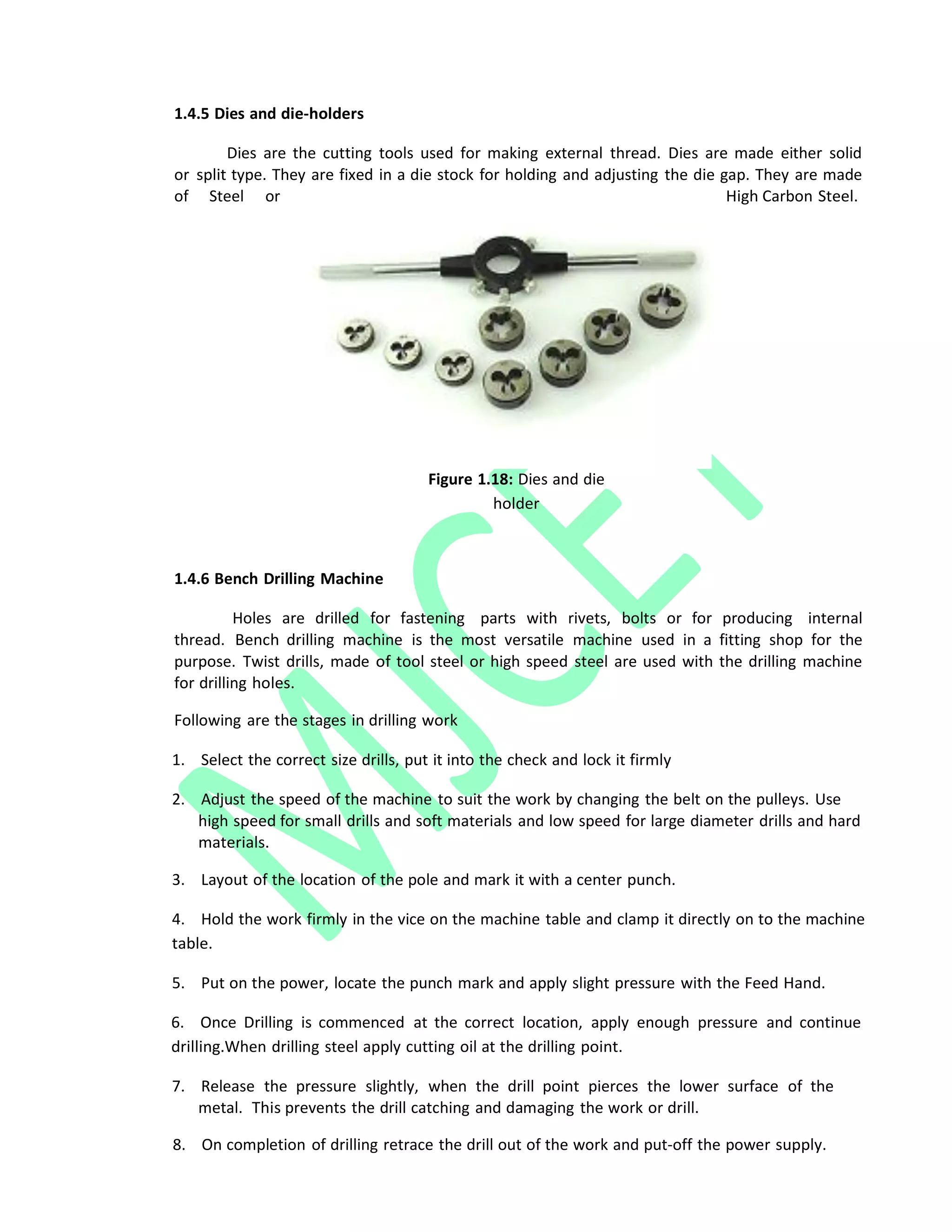 1.4.5 Dies and die‐holders
Dies are the cutting tools used for making external thread. Dies are made either solid
or split type. They are fixed in a die stock for holding and adjusting the die gap. They are made
of Steel or High Carbon Steel.
Figure 1.18: Dies and die
holder
1.4.6 Bench Drilling Machine
Holes are drilled for fastening parts with rivets, bolts or for producing internal
thread. Bench drilling machine is the most versatile machine used in a fitting shop for the
purpose. Twist drills, made of tool steel or high speed steel are used with the drilling machine
for drilling holes.
Following are the stages in drilling work
1. Select the correct size drills, put it into the check and lock it firmly
2. Adjust the speed of the machine to suit the work by changing the belt on the pulleys. Use
high speed for small drills and soft materials and low speed for large diameter drills and hard
materials.
3. Layout of the location of the pole and mark it with a center punch.
4. Hold the work firmly in the vice on the machine table and clamp it directly on to the machine
table.
5. Put on the power, locate the punch mark and apply slight pressure with the Feed Hand.
6. Once Drilling is commenced at the correct location, apply enough pressure and continue
drilling.When drilling steel apply cutting oil at the drilling point.
7. Release the pressure slightly, when the drill point pierces the lower surface of the
metal. This prevents the drill catching and damaging the work or drill.
8. On completion of drilling retrace the drill out of the work and put‐off the power supply.
 