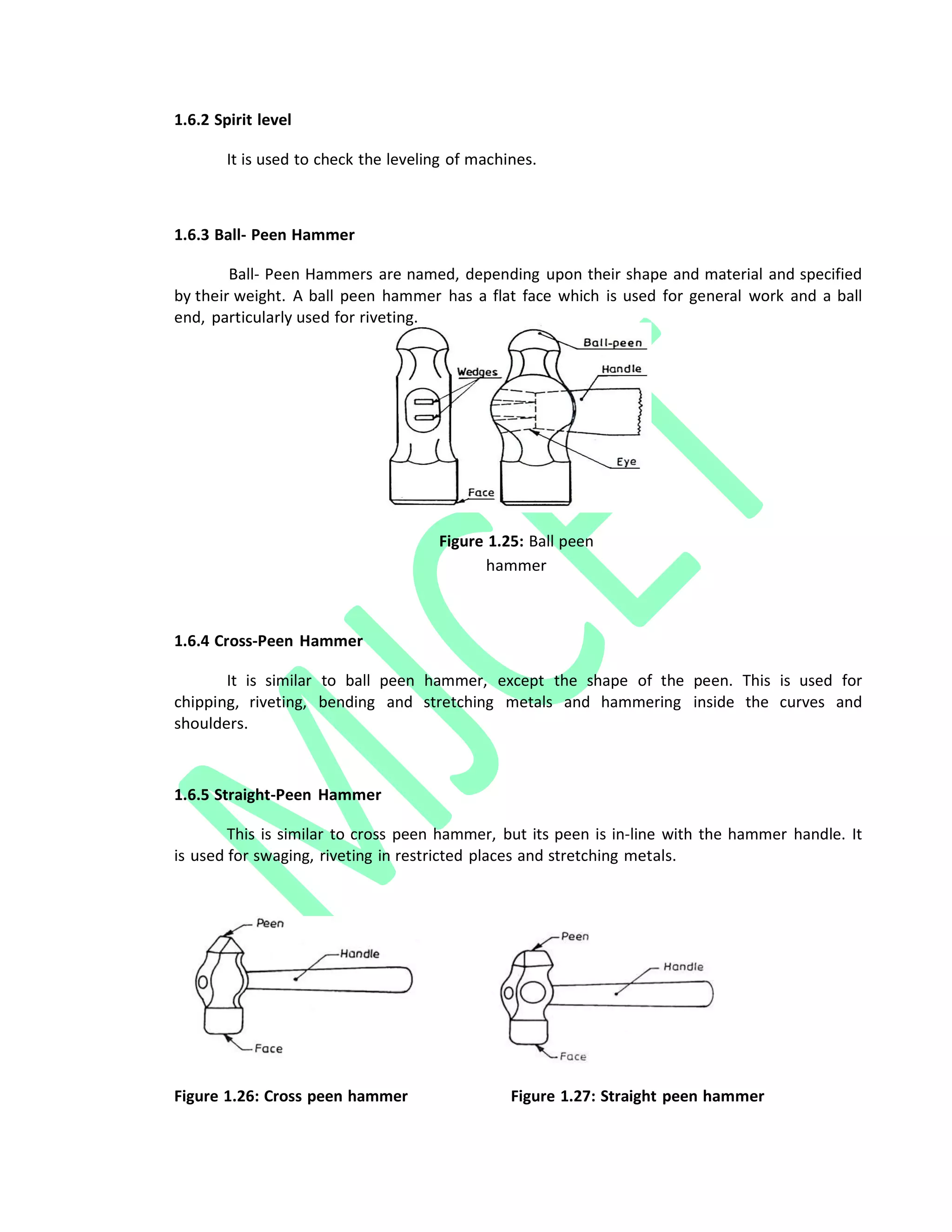 1.6.2 Spirit level
It is used to check the leveling of machines.
1.6.3 Ball‐ Peen Hammer
Ball‐ Peen Hammers are named, depending upon their shape and material and specified
by their weight. A ball peen hammer has a flat face which is used for general work and a ball
end, particularly used for riveting.
Figure 1.25: Ball peen
hammer
1.6.4 Cross‐Peen Hammer
It is similar to ball peen hammer, except the shape of the peen. This is used for
chipping, riveting, bending and stretching metals and hammering inside the curves and
shoulders.
1.6.5 Straight‐Peen Hammer
This is similar to cross peen hammer, but its peen is in‐line with the hammer handle. It
is used for swaging, riveting in restricted places and stretching metals.
Figure 1.26: Cross peen hammer Figure 1.27: Straight peen hammer
 