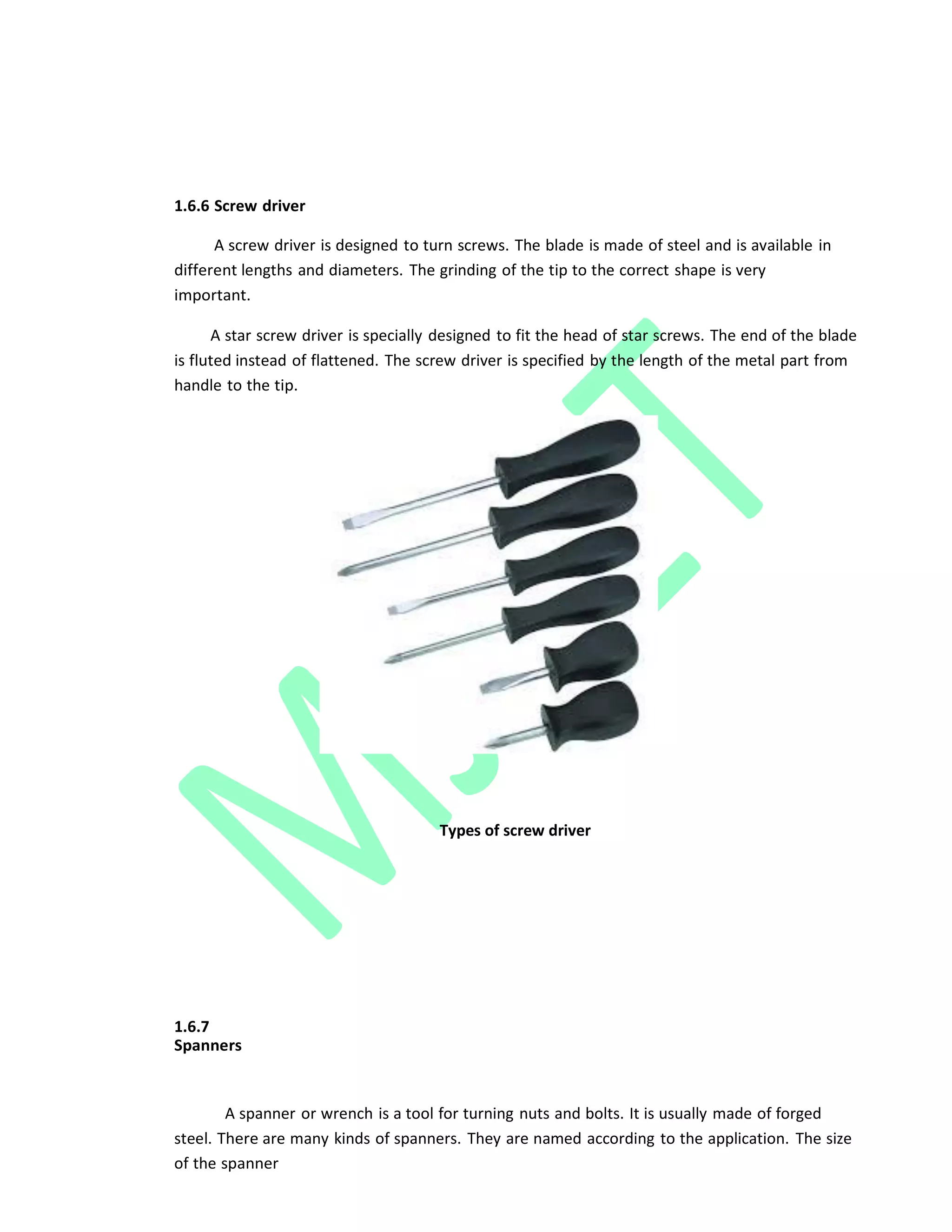 1.6.6 Screw driver
A screw driver is designed to turn screws. The blade is made of steel and is available in
different lengths and diameters. The grinding of the tip to the correct shape is very
important.
A star screw driver is specially designed to fit the head of star screws. The end of the blade
is fluted instead of flattened. The screw driver is specified by the length of the metal part from
handle to the tip.
Types of screw driver
1.6.7
Spanners
A spanner or wrench is a tool for turning nuts and bolts. It is usually made of forged
steel. There are many kinds of spanners. They are named according to the application. The size
of the spanner
 