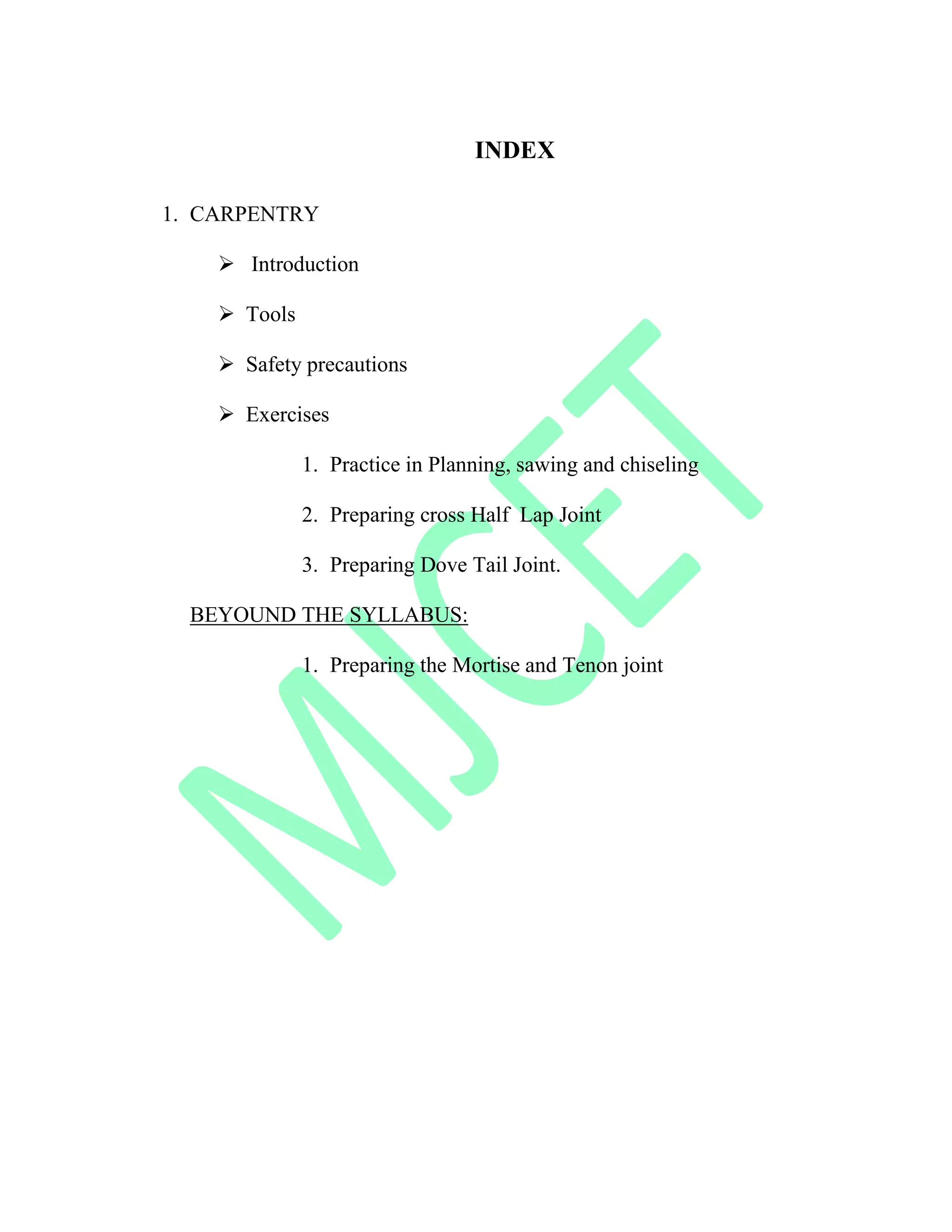 INDEX
1. CARPENTRY
 Introduction
 Tools
 Safety precautions
 Exercises
1. Practice in Planning, sawing and chiseling
2. Preparing cross Half Lap Joint
3. Preparing Dove Tail Joint.
BEYOUND THE SYLLABUS:
1. Preparing the Mortise and Tenon joint
 