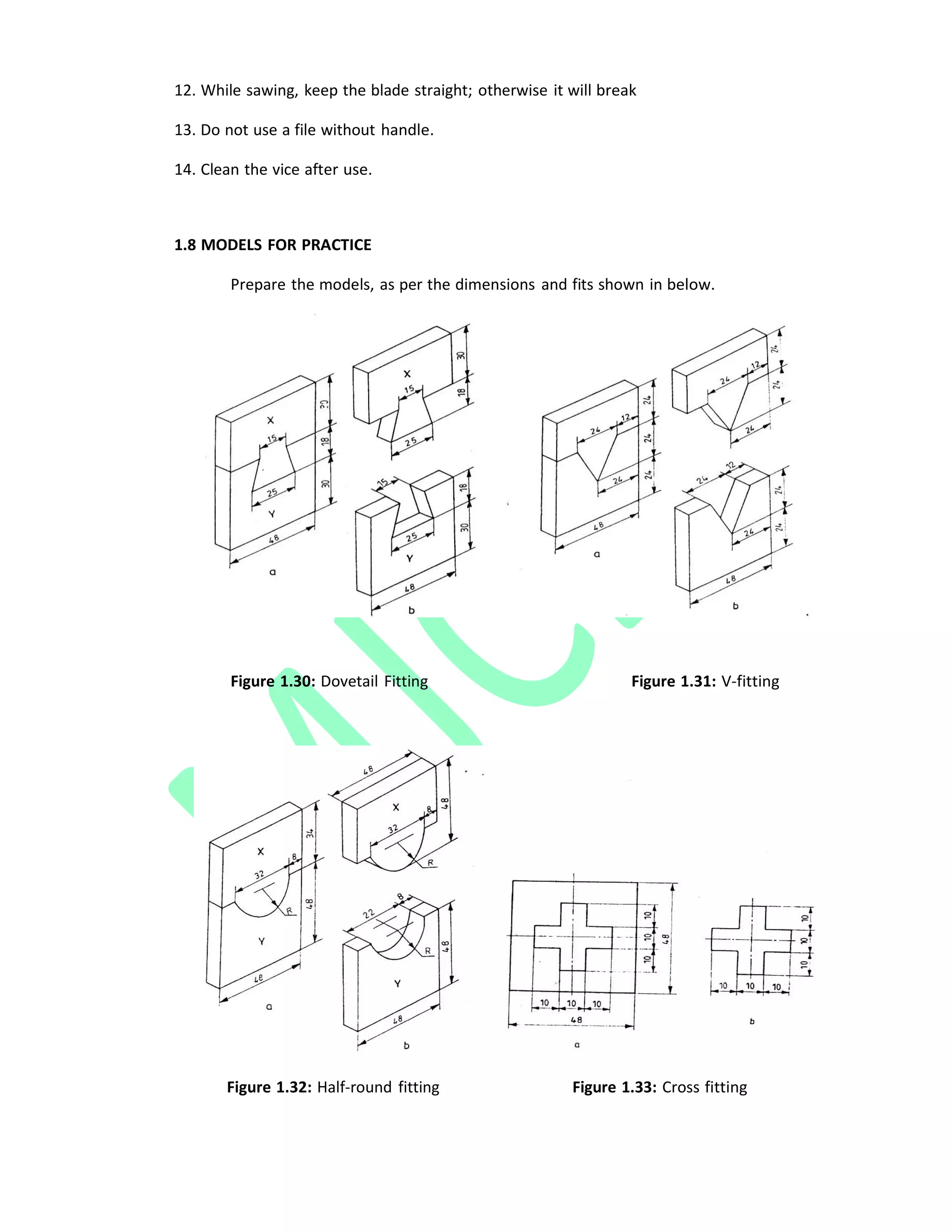 12. While sawing, keep the blade straight; otherwise it will break
13. Do not use a file without handle.
14. Clean the vice after use.
1.8 MODELS FOR PRACTICE
Prepare the models, as per the dimensions and fits shown in below.
Figure 1.30: Dovetail Fitting Figure 1.31: V‐fitting
Figure 1.32: Half‐round fitting Figure 1.33: Cross fitting
 