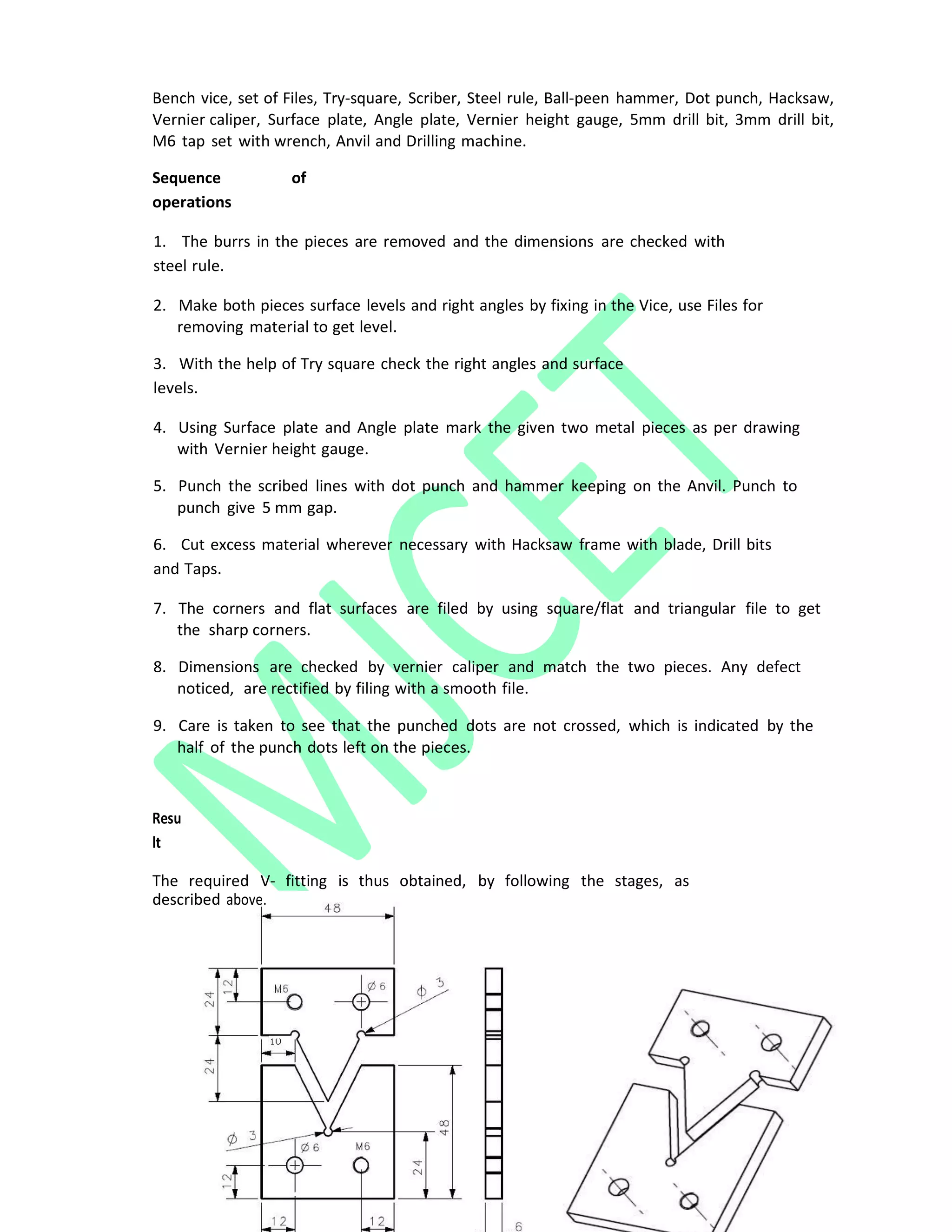 Bench vice, set of Files, Try‐square, Scriber, Steel rule, Ball‐peen hammer, Dot punch, Hacksaw,
Vernier caliper, Surface plate, Angle plate, Vernier height gauge, 5mm drill bit, 3mm drill bit,
M6 tap set with wrench, Anvil and Drilling machine.
Sequence of
operations
1. The burrs in the pieces are removed and the dimensions are checked with
steel rule.
2. Make both pieces surface levels and right angles by fixing in the Vice, use Files for
removing material to get level.
3. With the help of Try square check the right angles and surface
levels.
4. Using Surface plate and Angle plate mark the given two metal pieces as per drawing
with Vernier height gauge.
5. Punch the scribed lines with dot punch and hammer keeping on the Anvil. Punch to
punch give 5 mm gap.
6. Cut excess material wherever necessary with Hacksaw frame with blade, Drill bits
and Taps.
7. The corners and flat surfaces are filed by using square/flat and triangular file to get
the sharp corners.
8. Dimensions are checked by vernier caliper and match the two pieces. Any defect
noticed, are rectified by filing with a smooth file.
9. Care is taken to see that the punched dots are not crossed, which is indicated by the
half of the punch dots left on the pieces.
Resu
lt
The required V‐ fitting is thus obtained, by following the stages, as
described above.
 