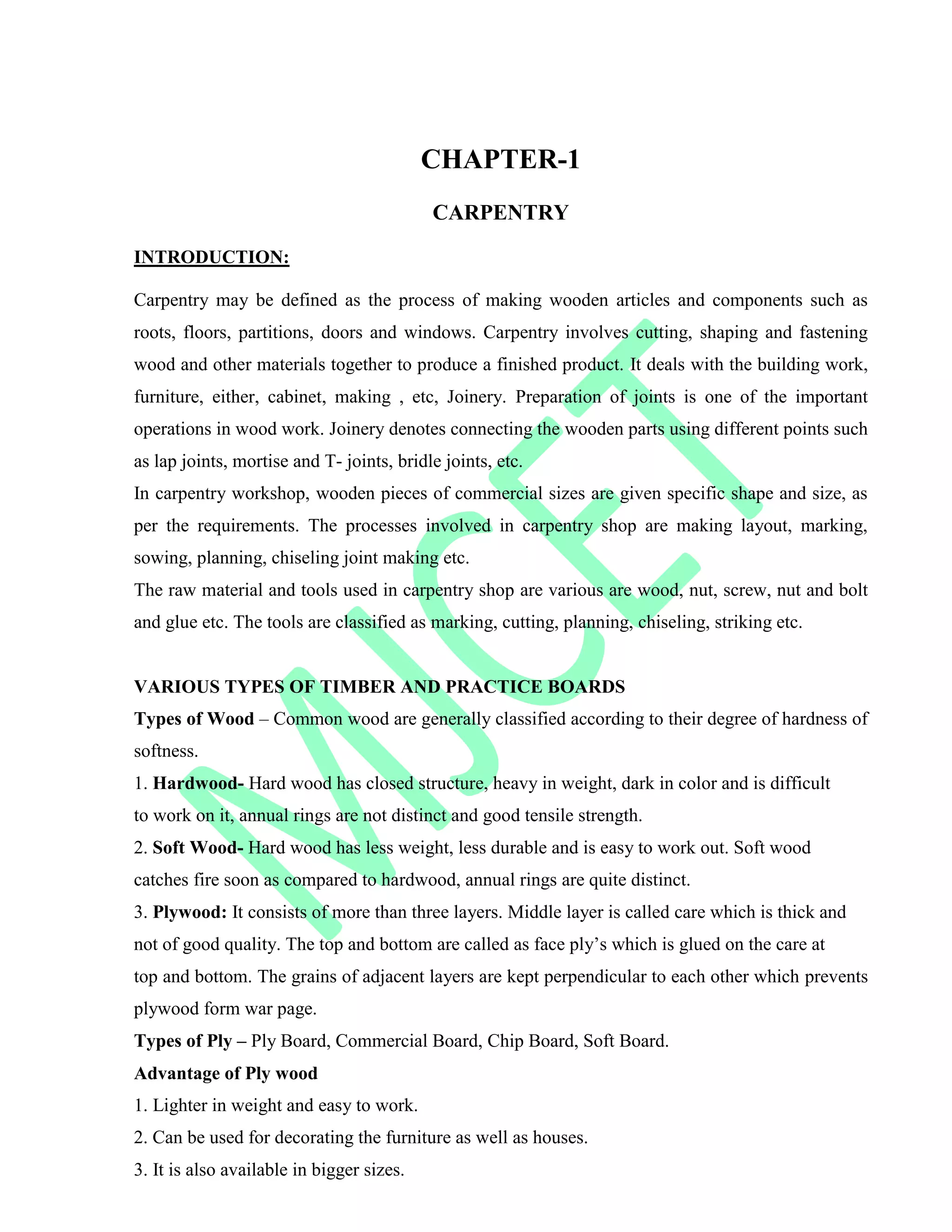 CHAPTER-1
CARPENTRY
INTRODUCTION:
Carpentry may be defined as the process of making wooden articles and components such as
roots, floors, partitions, doors and windows. Carpentry involves cutting, shaping and fastening
wood and other materials together to produce a finished product. It deals with the building work,
furniture, either, cabinet, making , etc, Joinery. Preparation of joints is one of the important
operations in wood work. Joinery denotes connecting the wooden parts using different points such
as lap joints, mortise and T- joints, bridle joints, etc.
In carpentry workshop, wooden pieces of commercial sizes are given specific shape and size, as
per the requirements. The processes involved in carpentry shop are making layout, marking,
sowing, planning, chiseling joint making etc.
The raw material and tools used in carpentry shop are various are wood, nut, screw, nut and bolt
and glue etc. The tools are classified as marking, cutting, planning, chiseling, striking etc.
VARIOUS TYPES OF TIMBER AND PRACTICE BOARDS
Types of Wood – Common wood are generally classified according to their degree of hardness of
softness.
1. Hardwood- Hard wood has closed structure, heavy in weight, dark in color and is difficult
to work on it, annual rings are not distinct and good tensile strength.
2. Soft Wood- Hard wood has less weight, less durable and is easy to work out. Soft wood
catches fire soon as compared to hardwood, annual rings are quite distinct.
3. Plywood: It consists of more than three layers. Middle layer is called care which is thick and
not of good quality. The top and bottom are called as face ply‟s which is glued on the care at
top and bottom. The grains of adjacent layers are kept perpendicular to each other which prevents
plywood form war page.
Types of Ply – Ply Board, Commercial Board, Chip Board, Soft Board.
Advantage of Ply wood
1. Lighter in weight and easy to work.
2. Can be used for decorating the furniture as well as houses.
3. It is also available in bigger sizes.
 