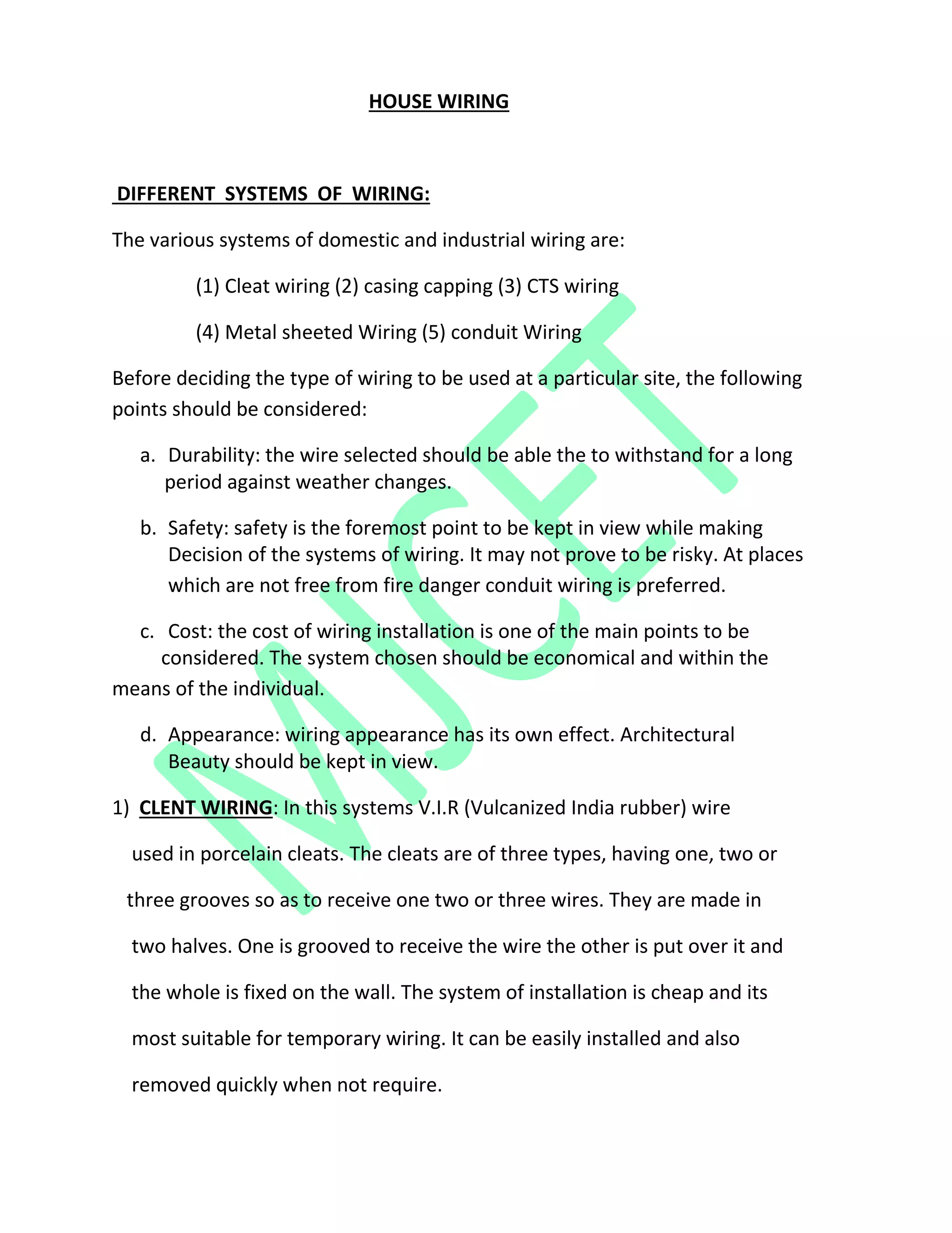 HOUSE WIRING
DIFFERENT SYSTEMS OF WIRING:
The various systems of domestic and industrial wiring are:
(1) Cleat wiring (2) casing capping (3) CTS wiring
(4) Metal sheeted Wiring (5) conduit Wiring
Before deciding the type of wiring to be used at a particular site, the following
points should be considered:
a. Durability: the wire selected should be able the to withstand for a long
period against weather changes.
b. Safety: safety is the foremost point to be kept in view while making
Decision of the systems of wiring. It may not prove to be risky. At places
which are not free from fire danger conduit wiring is preferred.
c. Cost: the cost of wiring installation is one of the main points to be
considered. The system chosen should be economical and within the
means of the individual.
d. Appearance: wiring appearance has its own effect. Architectural
Beauty should be kept in view.
1) CLENT WIRING: In this systems V.I.R (Vulcanized India rubber) wire
used in porcelain cleats. The cleats are of three types, having one, two or
three grooves so as to receive one two or three wires. They are made in
two halves. One is grooved to receive the wire the other is put over it and
the whole is fixed on the wall. The system of installation is cheap and its
most suitable for temporary wiring. It can be easily installed and also
removed quickly when not require.
 