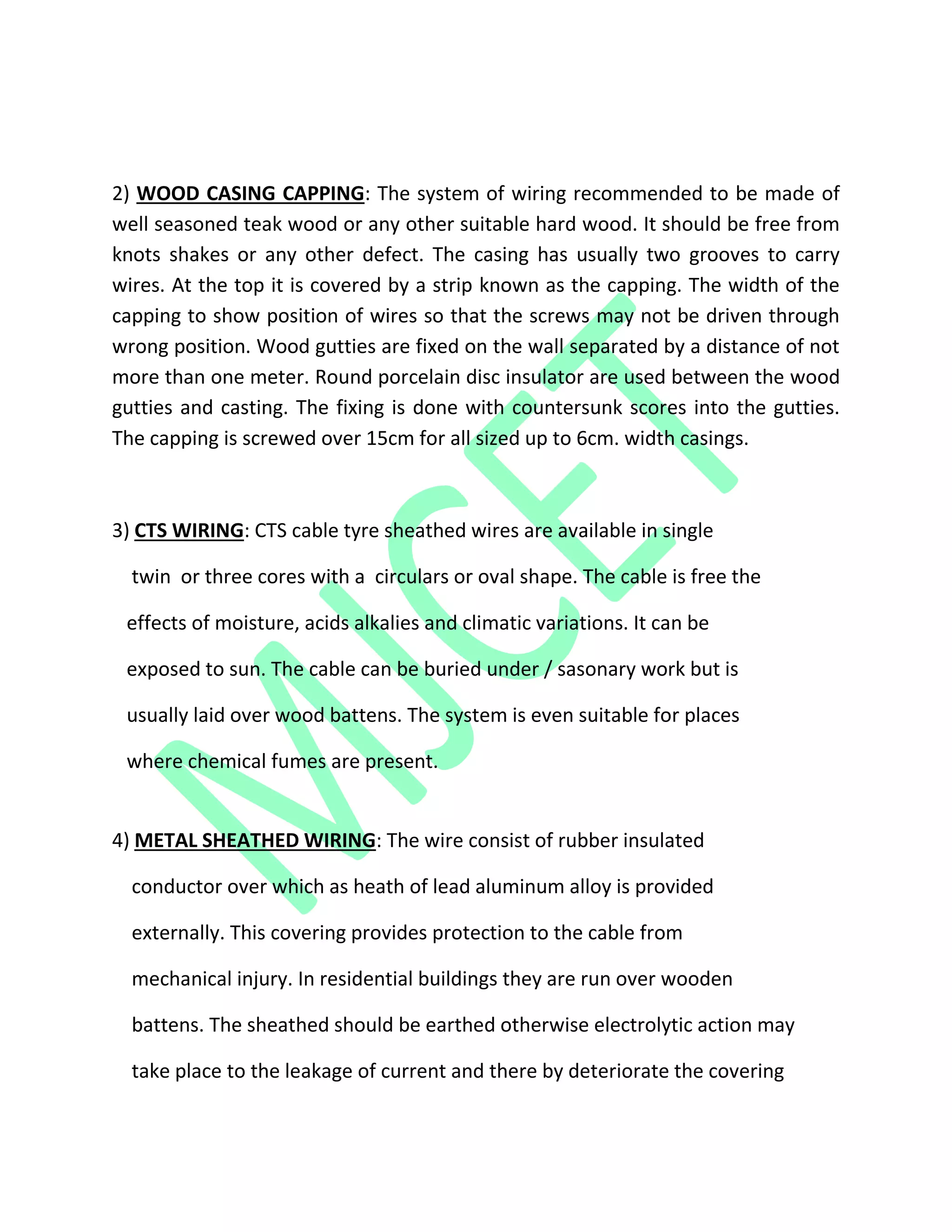 2) WOOD CASING CAPPING: The system of wiring recommended to be made of
well seasoned teak wood or any other suitable hard wood. It should be free from
knots shakes or any other defect. The casing has usually two grooves to carry
wires. At the top it is covered by a strip known as the capping. The width of the
capping to show position of wires so that the screws may not be driven through
wrong position. Wood gutties are fixed on the wall separated by a distance of not
more than one meter. Round porcelain disc insulator are used between the wood
gutties and casting. The fixing is done with countersunk scores into the gutties.
The capping is screwed over 15cm for all sized up to 6cm. width casings.
3) CTS WIRING: CTS cable tyre sheathed wires are available in single
twin or three cores with a circulars or oval shape. The cable is free the
effects of moisture, acids alkalies and climatic variations. It can be
exposed to sun. The cable can be buried under / sasonary work but is
usually laid over wood battens. The system is even suitable for places
where chemical fumes are present.
4) METAL SHEATHED WIRING: The wire consist of rubber insulated
conductor over which as heath of lead aluminum alloy is provided
externally. This covering provides protection to the cable from
mechanical injury. In residential buildings they are run over wooden
battens. The sheathed should be earthed otherwise electrolytic action may
take place to the leakage of current and there by deteriorate the covering
 