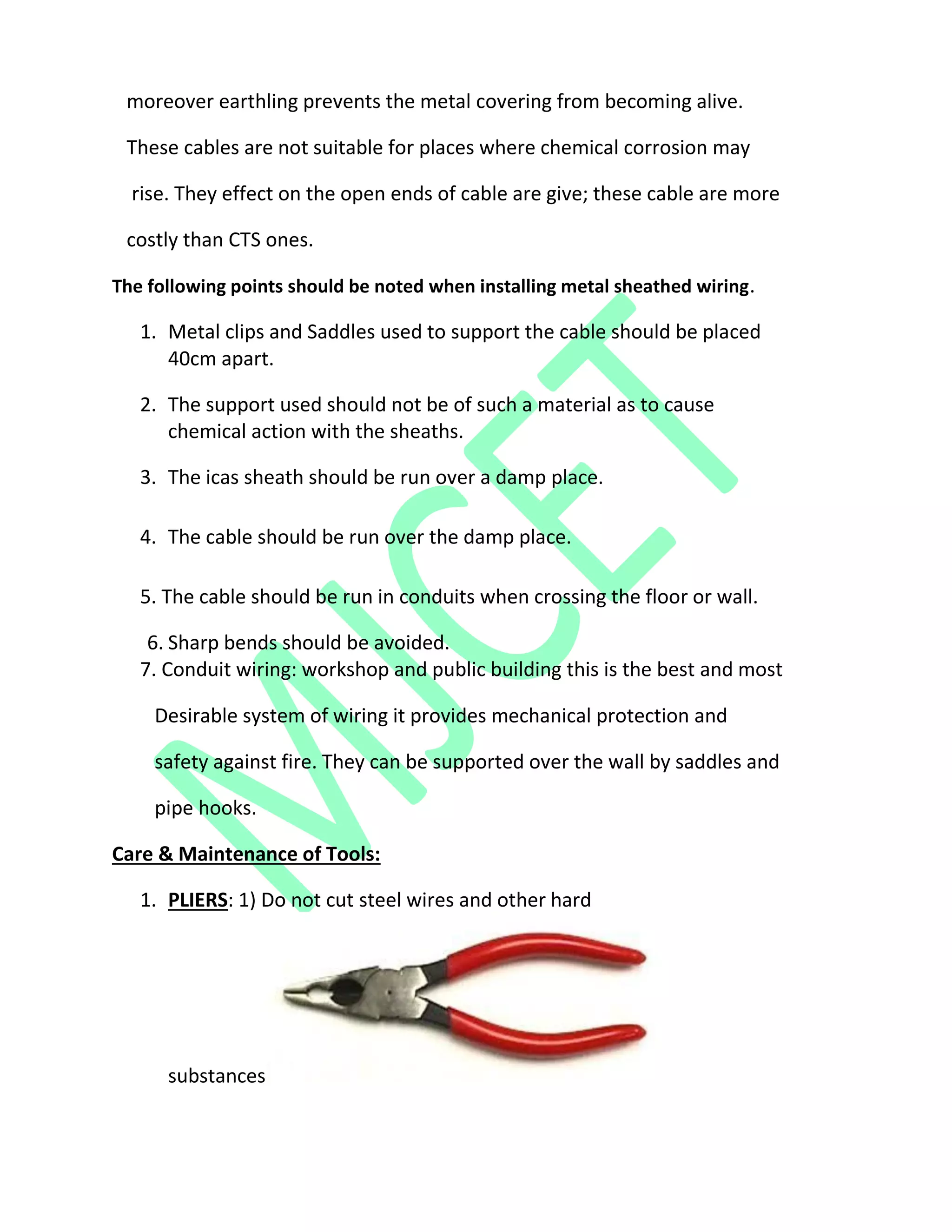 moreover earthling prevents the metal covering from becoming alive.
These cables are not suitable for places where chemical corrosion may
rise. They effect on the open ends of cable are give; these cable are more
costly than CTS ones.
The following points should be noted when installing metal sheathed wiring.
1. Metal clips and Saddles used to support the cable should be placed
40cm apart.
2. The support used should not be of such a material as to cause
chemical action with the sheaths.
3. The icas sheath should be run over a damp place.
4. The cable should be run over the damp place.
5. The cable should be run in conduits when crossing the floor or wall.
6. Sharp bends should be avoided.
7. Conduit wiring: workshop and public building this is the best and most
Desirable system of wiring it provides mechanical protection and
safety against fire. They can be supported over the wall by saddles and
pipe hooks.
Care & Maintenance of Tools:
1. PLIERS: 1) Do not cut steel wires and other hard
substances
 