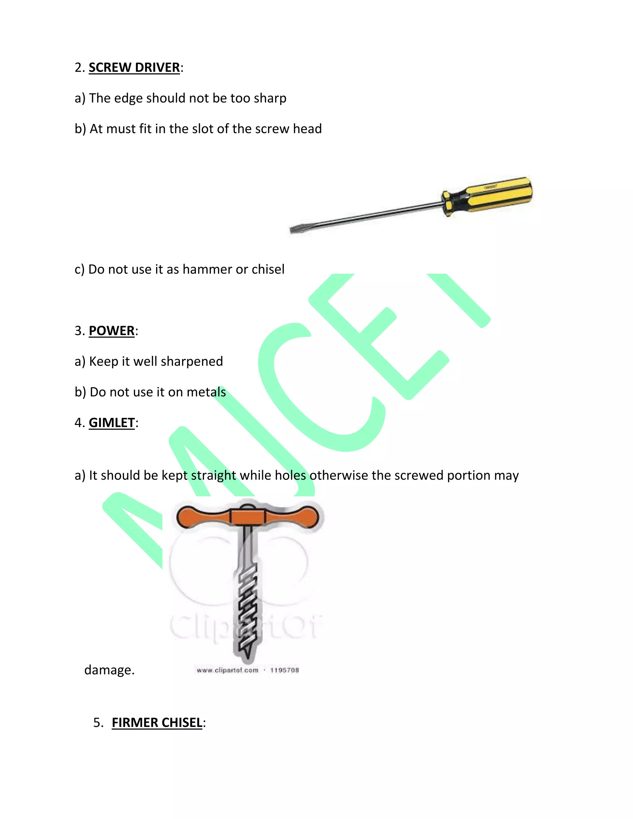 2. SCREW DRIVER:
a) The edge should not be too sharp
b) At must fit in the slot of the screw head
c) Do not use it as hammer or chisel
3. POWER:
a) Keep it well sharpened
b) Do not use it on metals
4. GIMLET:
a) It should be kept straight while holes otherwise the screwed portion may
damage.
5. FIRMER CHISEL:
 