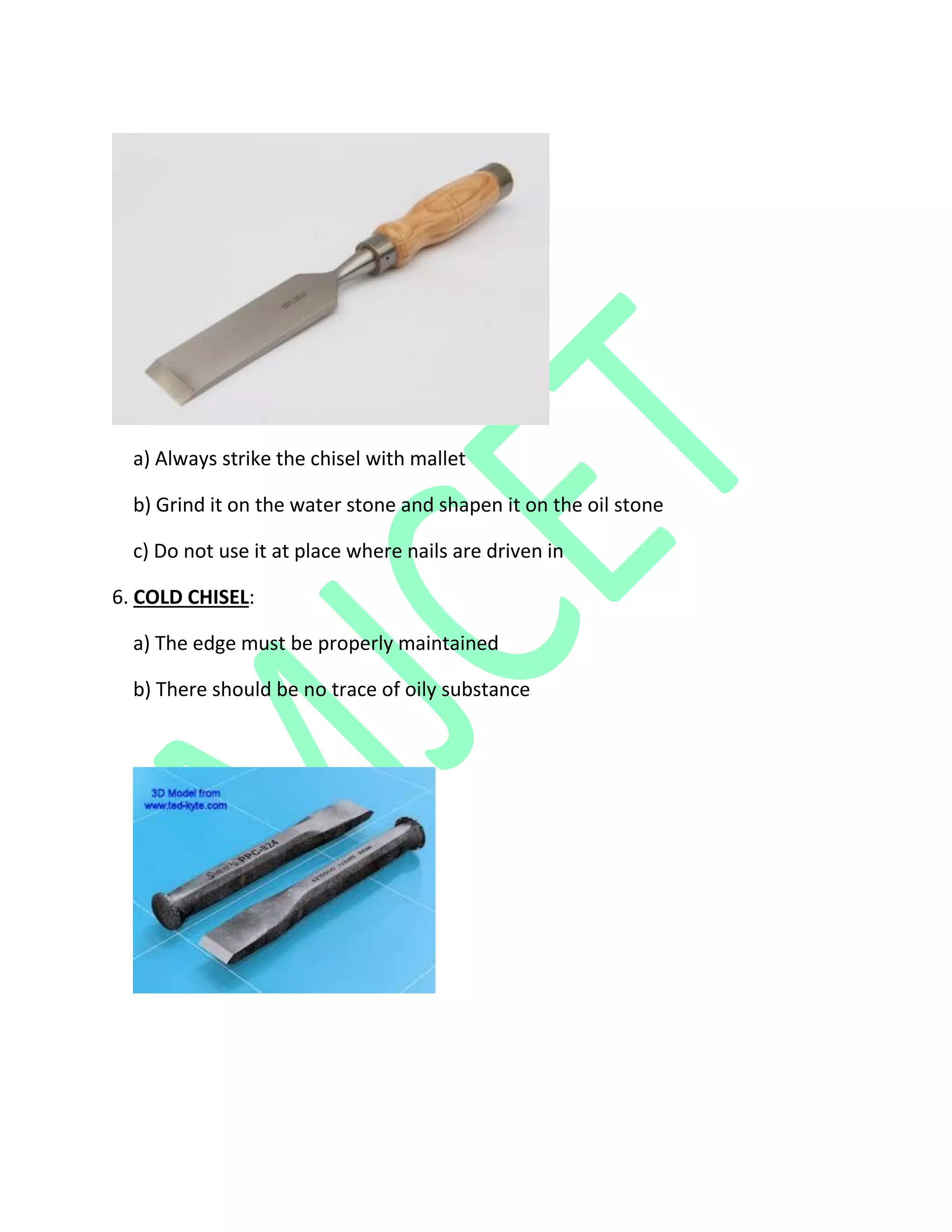 a) Always strike the chisel with mallet
b) Grind it on the water stone and shapen it on the oil stone
c) Do not use it at place where nails are driven in
6. COLD CHISEL:
a) The edge must be properly maintained
b) There should be no trace of oily substance
 