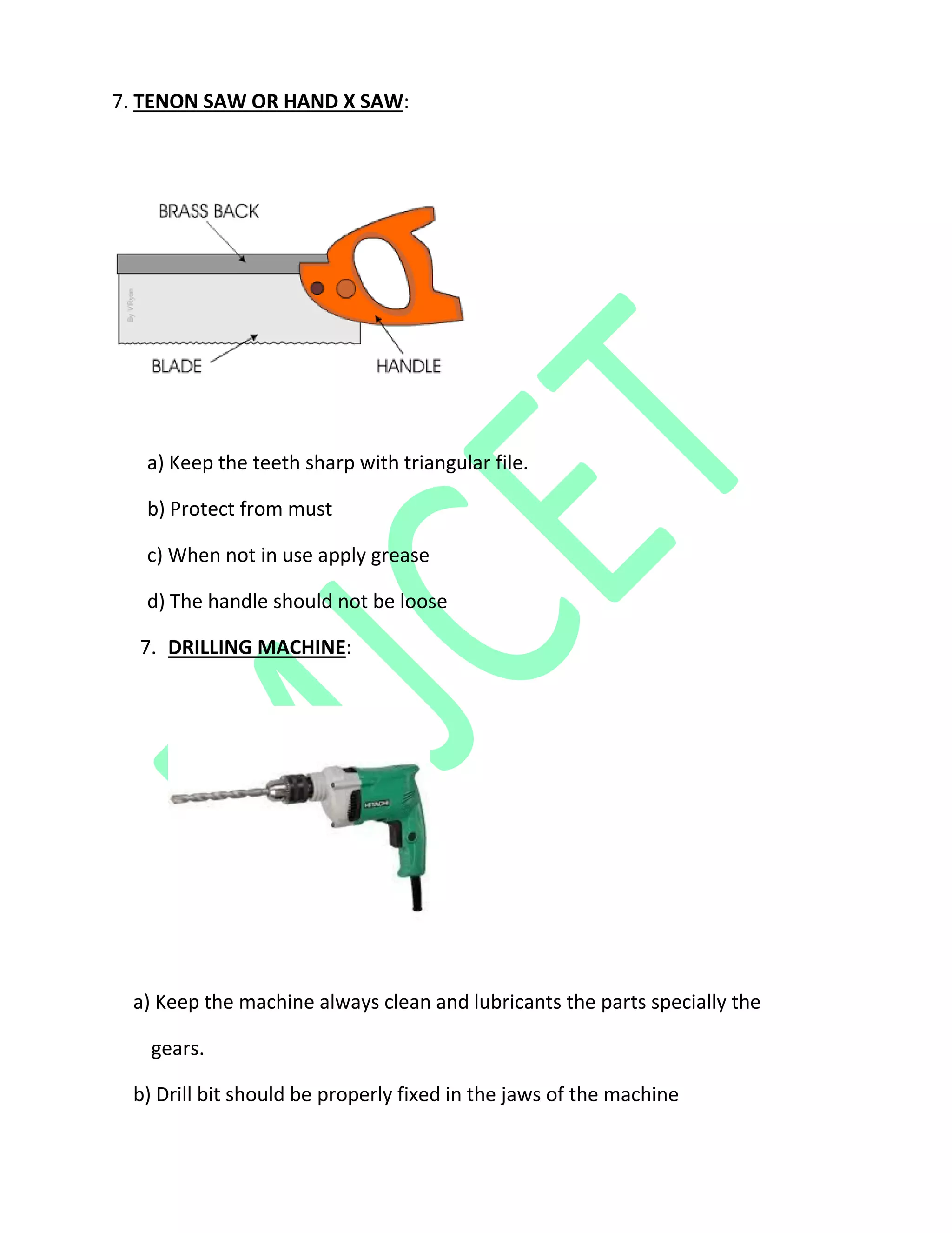 7. TENON SAW OR HAND X SAW:
a) Keep the teeth sharp with triangular file.
b) Protect from must
c) When not in use apply grease
d) The handle should not be loose
7. DRILLING MACHINE:
a) Keep the machine always clean and lubricants the parts specially the
gears.
b) Drill bit should be properly fixed in the jaws of the machine
 