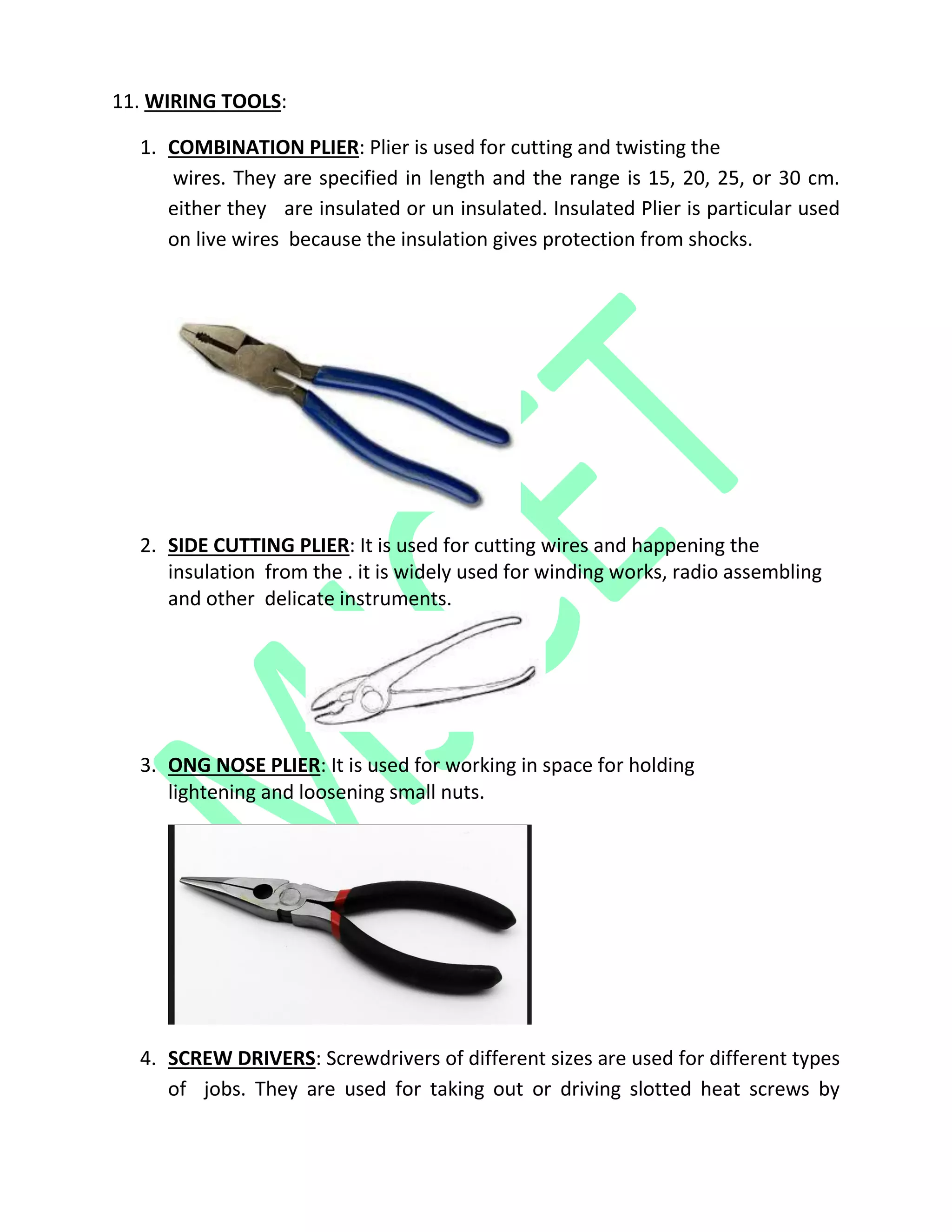 11. WIRING TOOLS:
1. COMBINATION PLIER: Plier is used for cutting and twisting the
wires. They are specified in length and the range is 15, 20, 25, or 30 cm.
either they are insulated or un insulated. Insulated Plier is particular used
on live wires because the insulation gives protection from shocks.
2. SIDE CUTTING PLIER: It is used for cutting wires and happening the
insulation from the . it is widely used for winding works, radio assembling
and other delicate instruments.
3. ONG NOSE PLIER: It is used for working in space for holding
lightening and loosening small nuts.
4. SCREW DRIVERS: Screwdrivers of different sizes are used for different types
of jobs. They are used for taking out or driving slotted heat screws by
 
