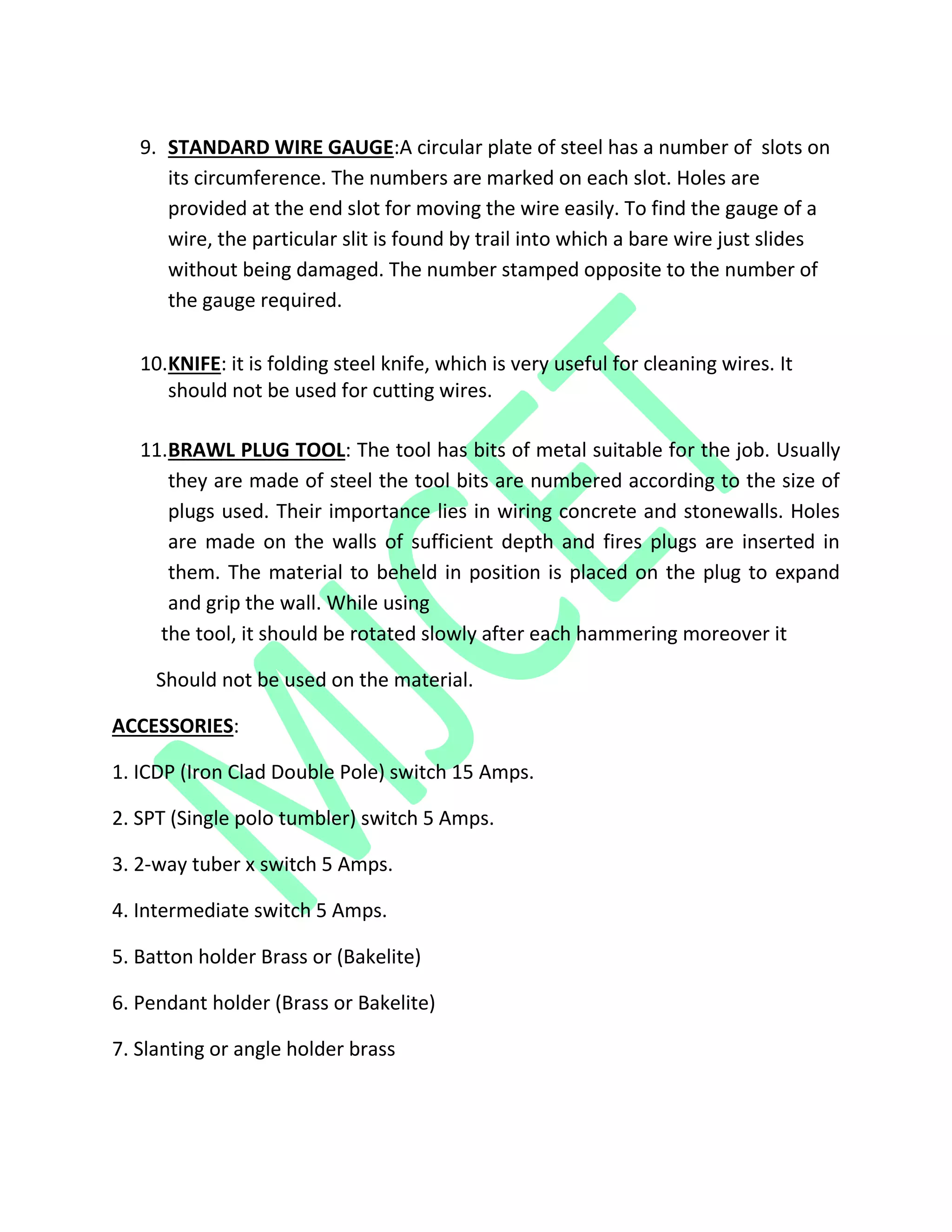 9. STANDARD WIRE GAUGE:A circular plate of steel has a number of slots on
its circumference. The numbers are marked on each slot. Holes are
provided at the end slot for moving the wire easily. To find the gauge of a
wire, the particular slit is found by trail into which a bare wire just slides
without being damaged. The number stamped opposite to the number of
the gauge required.
10.KNIFE: it is folding steel knife, which is very useful for cleaning wires. It
should not be used for cutting wires.
11.BRAWL PLUG TOOL: The tool has bits of metal suitable for the job. Usually
they are made of steel the tool bits are numbered according to the size of
plugs used. Their importance lies in wiring concrete and stonewalls. Holes
are made on the walls of sufficient depth and fires plugs are inserted in
them. The material to beheld in position is placed on the plug to expand
and grip the wall. While using
the tool, it should be rotated slowly after each hammering moreover it
Should not be used on the material.
ACCESSORIES:
1. ICDP (Iron Clad Double Pole) switch 15 Amps.
2. SPT (Single polo tumbler) switch 5 Amps.
3. 2-way tuber x switch 5 Amps.
4. Intermediate switch 5 Amps.
5. Batton holder Brass or (Bakelite)
6. Pendant holder (Brass or Bakelite)
7. Slanting or angle holder brass
 