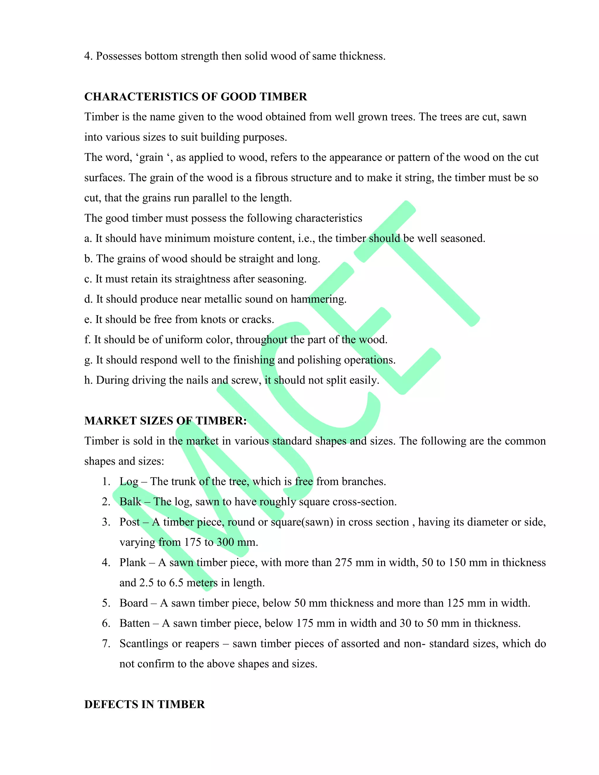4. Possesses bottom strength then solid wood of same thickness.
CHARACTERISTICS OF GOOD TIMBER
Timber is the name given to the wood obtained from well grown trees. The trees are cut, sawn
into various sizes to suit building purposes.
The word, „grain „, as applied to wood, refers to the appearance or pattern of the wood on the cut
surfaces. The grain of the wood is a fibrous structure and to make it string, the timber must be so
cut, that the grains run parallel to the length.
The good timber must possess the following characteristics
a. It should have minimum moisture content, i.e., the timber should be well seasoned.
b. The grains of wood should be straight and long.
c. It must retain its straightness after seasoning.
d. It should produce near metallic sound on hammering.
e. It should be free from knots or cracks.
f. It should be of uniform color, throughout the part of the wood.
g. It should respond well to the finishing and polishing operations.
h. During driving the nails and screw, it should not split easily.
MARKET SIZES OF TIMBER:
Timber is sold in the market in various standard shapes and sizes. The following are the common
shapes and sizes:
1. Log – The trunk of the tree, which is free from branches.
2. Balk – The log, sawn to have roughly square cross-section.
3. Post – A timber piece, round or square(sawn) in cross section , having its diameter or side,
varying from 175 to 300 mm.
4. Plank – A sawn timber piece, with more than 275 mm in width, 50 to 150 mm in thickness
and 2.5 to 6.5 meters in length.
5. Board – A sawn timber piece, below 50 mm thickness and more than 125 mm in width.
6. Batten – A sawn timber piece, below 175 mm in width and 30 to 50 mm in thickness.
7. Scantlings or reapers – sawn timber pieces of assorted and non- standard sizes, which do
not confirm to the above shapes and sizes.
DEFECTS IN TIMBER
 