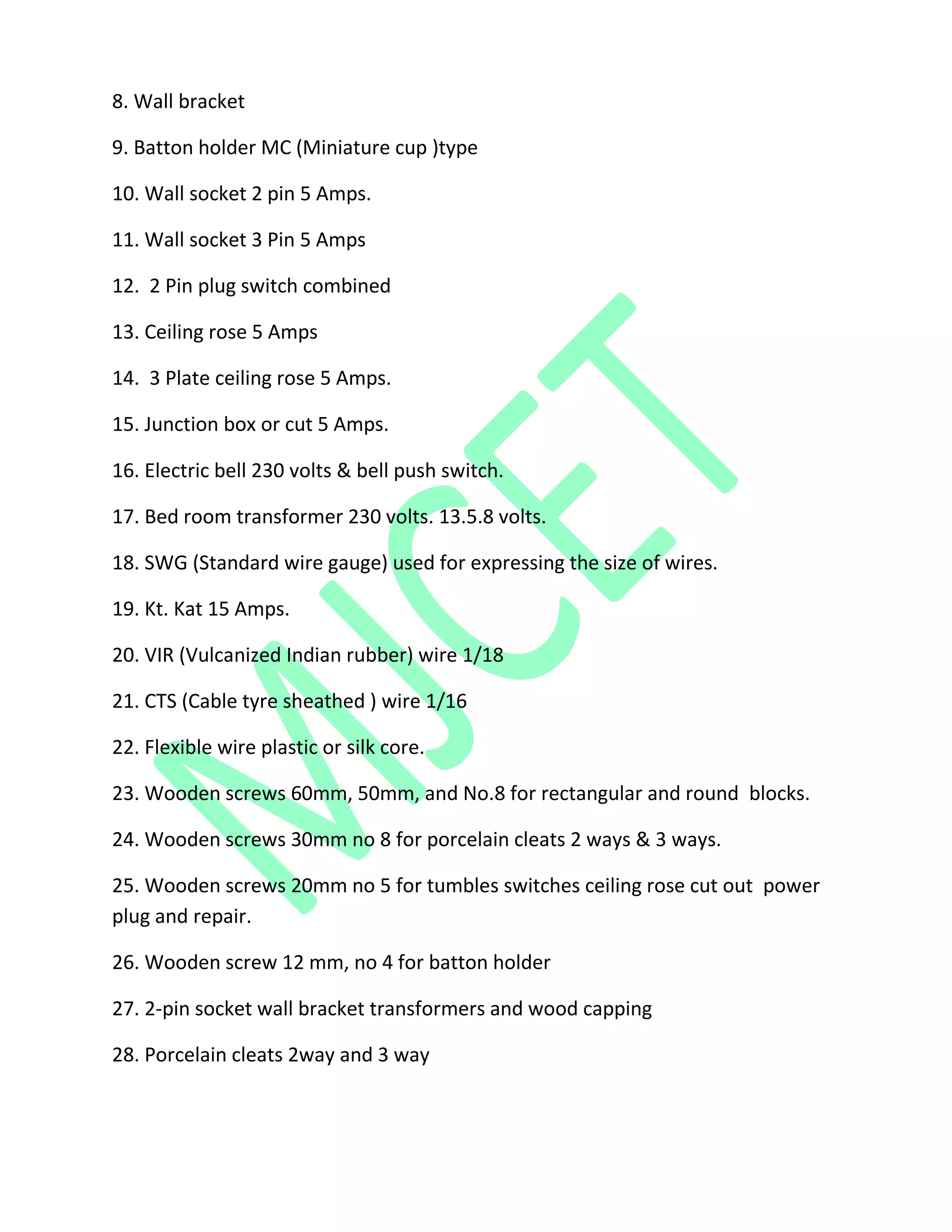 8. Wall bracket
9. Batton holder MC (Miniature cup )type
10. Wall socket 2 pin 5 Amps.
11. Wall socket 3 Pin 5 Amps
12. 2 Pin plug switch combined
13. Ceiling rose 5 Amps
14. 3 Plate ceiling rose 5 Amps.
15. Junction box or cut 5 Amps.
16. Electric bell 230 volts & bell push switch.
17. Bed room transformer 230 volts. 13.5.8 volts.
18. SWG (Standard wire gauge) used for expressing the size of wires.
19. Kt. Kat 15 Amps.
20. VIR (Vulcanized Indian rubber) wire 1/18
21. CTS (Cable tyre sheathed ) wire 1/16
22. Flexible wire plastic or silk core.
23. Wooden screws 60mm, 50mm, and No.8 for rectangular and round blocks.
24. Wooden screws 30mm no 8 for porcelain cleats 2 ways & 3 ways.
25. Wooden screws 20mm no 5 for tumbles switches ceiling rose cut out power
plug and repair.
26. Wooden screw 12 mm, no 4 for batton holder
27. 2-pin socket wall bracket transformers and wood capping
28. Porcelain cleats 2way and 3 way
 