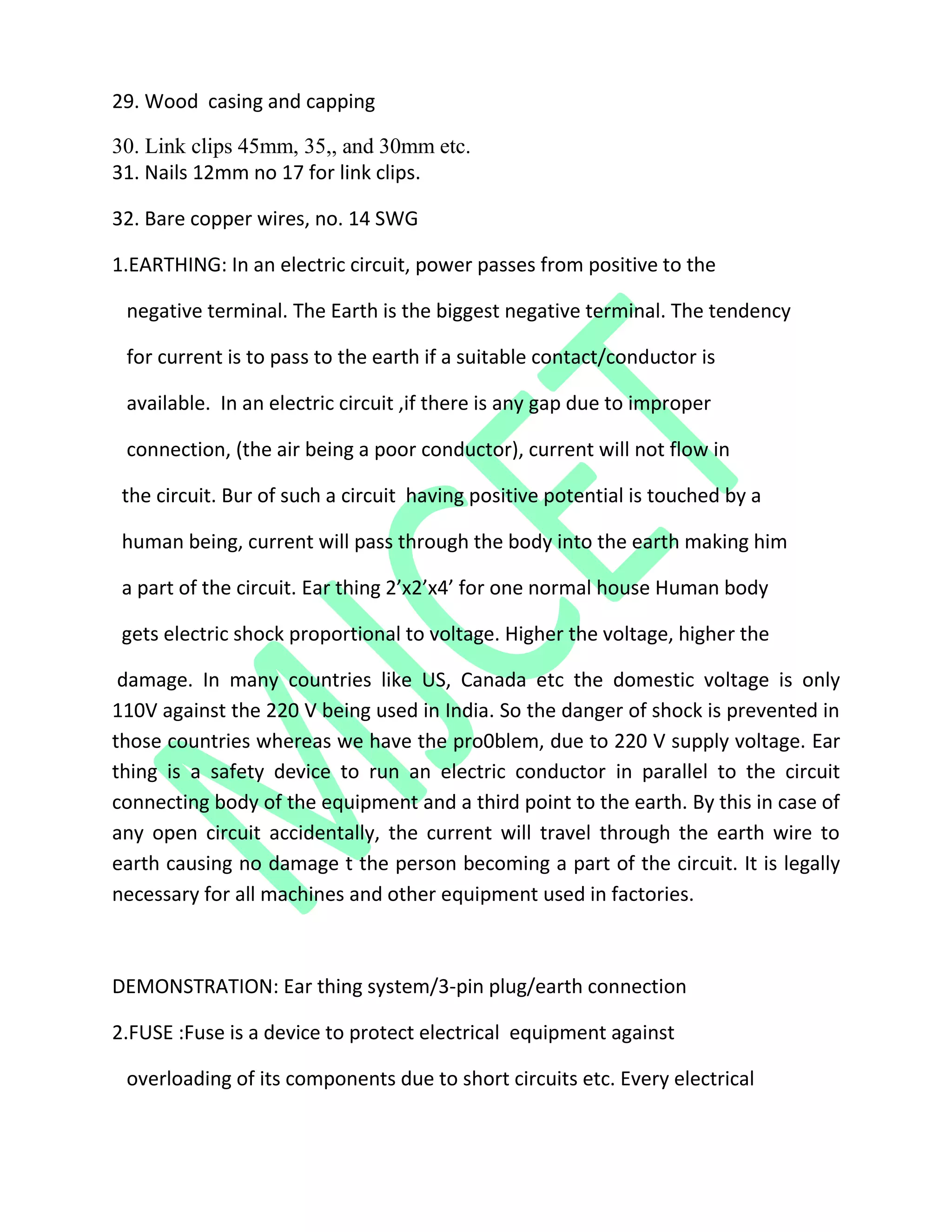 29. Wood casing and capping
30. Link clips 45mm, 35,, and 30mm etc.
31. Nails 12mm no 17 for link clips.
32. Bare copper wires, no. 14 SWG
1.EARTHING: In an electric circuit, power passes from positive to the
negative terminal. The Earth is the biggest negative terminal. The tendency
for current is to pass to the earth if a suitable contact/conductor is
available. In an electric circuit ,if there is any gap due to improper
connection, (the air being a poor conductor), current will not flow in
the circuit. Bur of such a circuit having positive potential is touched by a
human being, current will pass through the body into the earth making him
a part of the circuit. Ear thing 2’x2’x4’ for one normal house Human body
gets electric shock proportional to voltage. Higher the voltage, higher the
damage. In many countries like US, Canada etc the domestic voltage is only
110V against the 220 V being used in India. So the danger of shock is prevented in
those countries whereas we have the pro0blem, due to 220 V supply voltage. Ear
thing is a safety device to run an electric conductor in parallel to the circuit
connecting body of the equipment and a third point to the earth. By this in case of
any open circuit accidentally, the current will travel through the earth wire to
earth causing no damage t the person becoming a part of the circuit. It is legally
necessary for all machines and other equipment used in factories.
DEMONSTRATION: Ear thing system/3-pin plug/earth connection
2.FUSE :Fuse is a device to protect electrical equipment against
overloading of its components due to short circuits etc. Every electrical
 