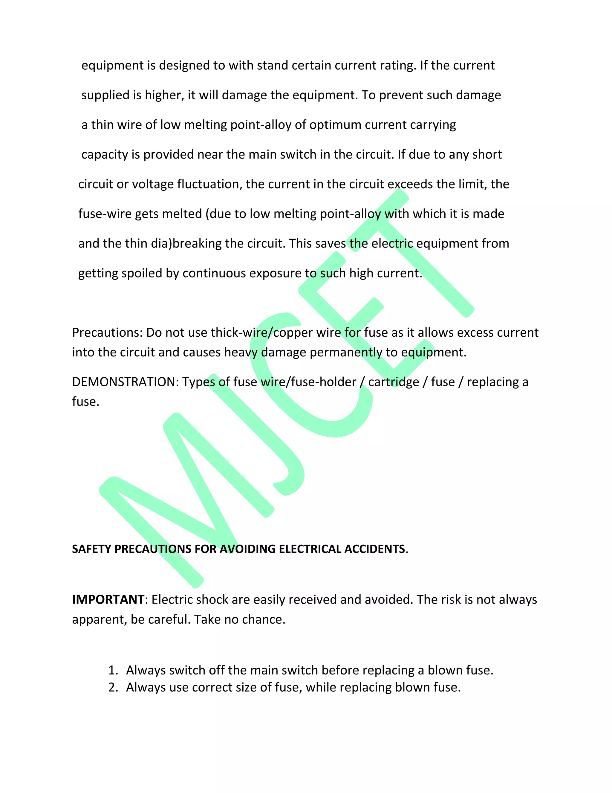 equipment is designed to with stand certain current rating. If the current
supplied is higher, it will damage the equipment. To prevent such damage
a thin wire of low melting point-alloy of optimum current carrying
capacity is provided near the main switch in the circuit. If due to any short
circuit or voltage fluctuation, the current in the circuit exceeds the limit, the
fuse-wire gets melted (due to low melting point-alloy with which it is made
and the thin dia)breaking the circuit. This saves the electric equipment from
getting spoiled by continuous exposure to such high current.
Precautions: Do not use thick-wire/copper wire for fuse as it allows excess current
into the circuit and causes heavy damage permanently to equipment.
DEMONSTRATION: Types of fuse wire/fuse-holder / cartridge / fuse / replacing a
fuse.
SAFETY PRECAUTIONS FOR AVOIDING ELECTRICAL ACCIDENTS.
IMPORTANT: Electric shock are easily received and avoided. The risk is not always
apparent, be careful. Take no chance.
1. Always switch off the main switch before replacing a blown fuse.
2. Always use correct size of fuse, while replacing blown fuse.
 