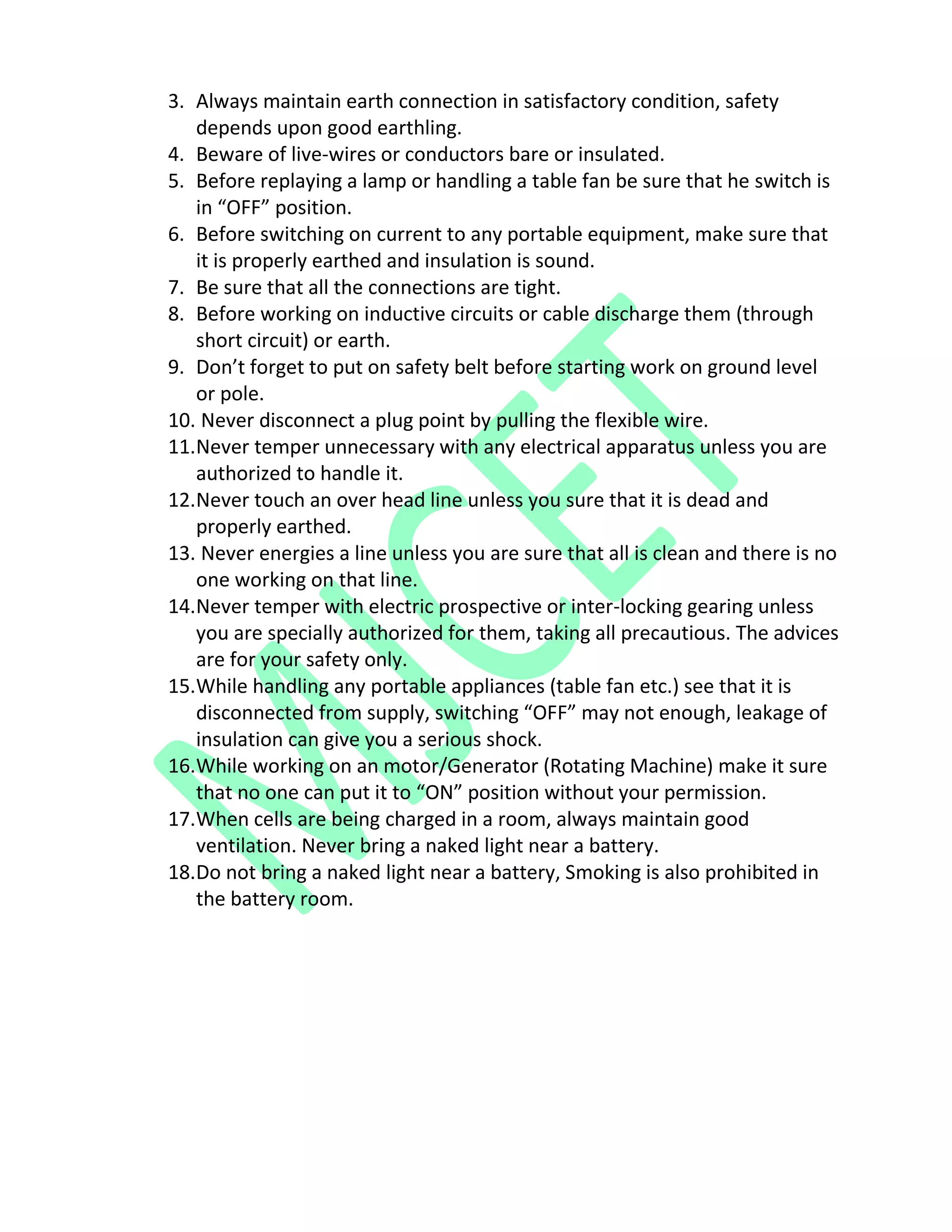 3. Always maintain earth connection in satisfactory condition, safety
depends upon good earthling.
4. Beware of live-wires or conductors bare or insulated.
5. Before replaying a lamp or handling a table fan be sure that he switch is
in “OFF” position.
6. Before switching on current to any portable equipment, make sure that
it is properly earthed and insulation is sound.
7. Be sure that all the connections are tight.
8. Before working on inductive circuits or cable discharge them (through
short circuit) or earth.
9. Don’t forget to put on safety belt before starting work on ground level
or pole.
10. Never disconnect a plug point by pulling the flexible wire.
11.Never temper unnecessary with any electrical apparatus unless you are
authorized to handle it.
12.Never touch an over head line unless you sure that it is dead and
properly earthed.
13. Never energies a line unless you are sure that all is clean and there is no
one working on that line.
14.Never temper with electric prospective or inter-locking gearing unless
you are specially authorized for them, taking all precautious. The advices
are for your safety only.
15.While handling any portable appliances (table fan etc.) see that it is
disconnected from supply, switching “OFF” may not enough, leakage of
insulation can give you a serious shock.
16.While working on an motor/Generator (Rotating Machine) make it sure
that no one can put it to “ON” position without your permission.
17.When cells are being charged in a room, always maintain good
ventilation. Never bring a naked light near a battery.
18.Do not bring a naked light near a battery, Smoking is also prohibited in
the battery room.
 