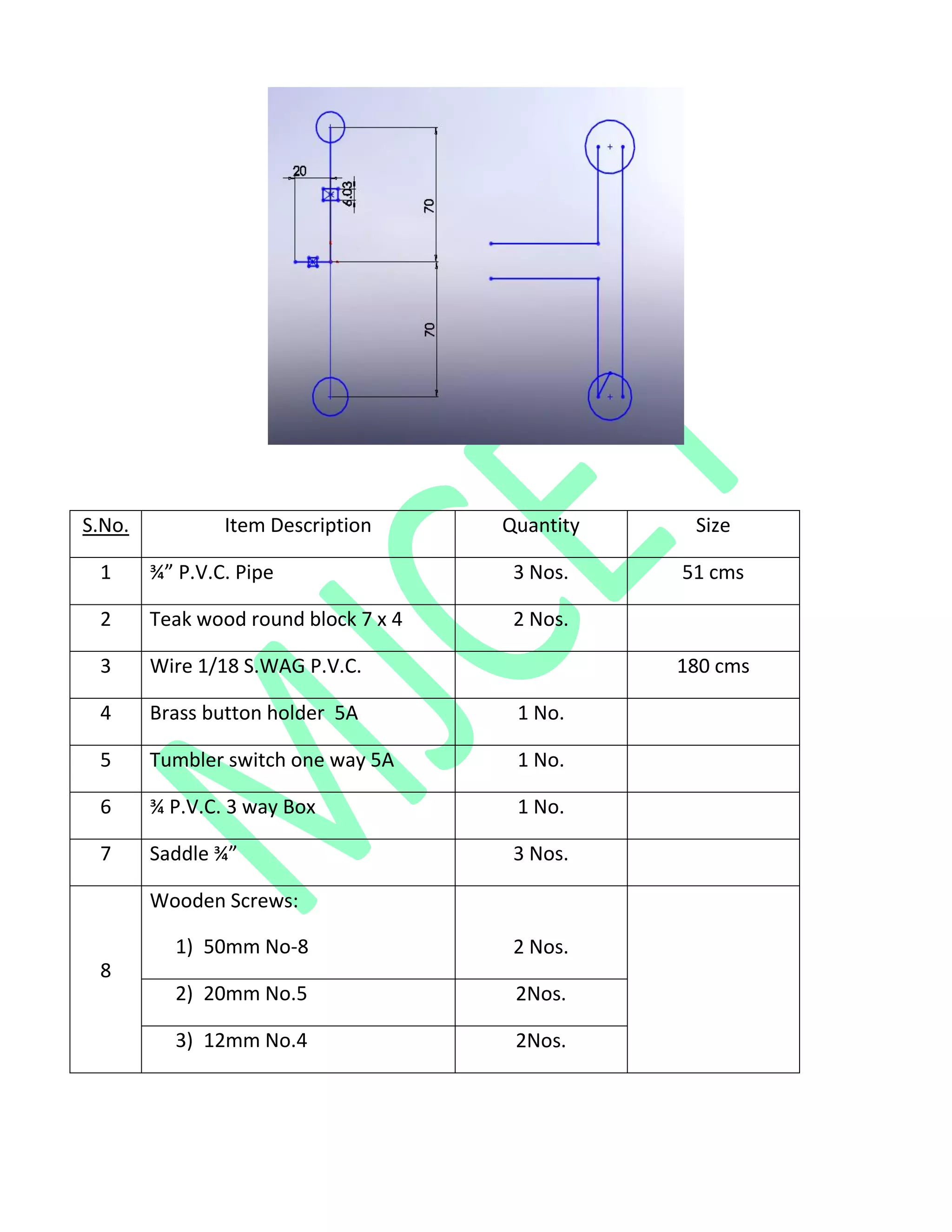 S.No. Item Description Quantity Size
1 ¾” P.V.C. Pipe 3 Nos. 51 cms
2 Teak wood round block 7 x 4 2 Nos.
3 Wire 1/18 S.WAG P.V.C. 180 cms
4 Brass button holder 5A 1 No.
5 Tumbler switch one way 5A 1 No.
6 ¾ P.V.C. 3 way Box 1 No.
7 Saddle ¾” 3 Nos.
8
Wooden Screws:
1) 50mm No-8 2 Nos.
2) 20mm No.5 2Nos.
3) 12mm No.4 2Nos.
 