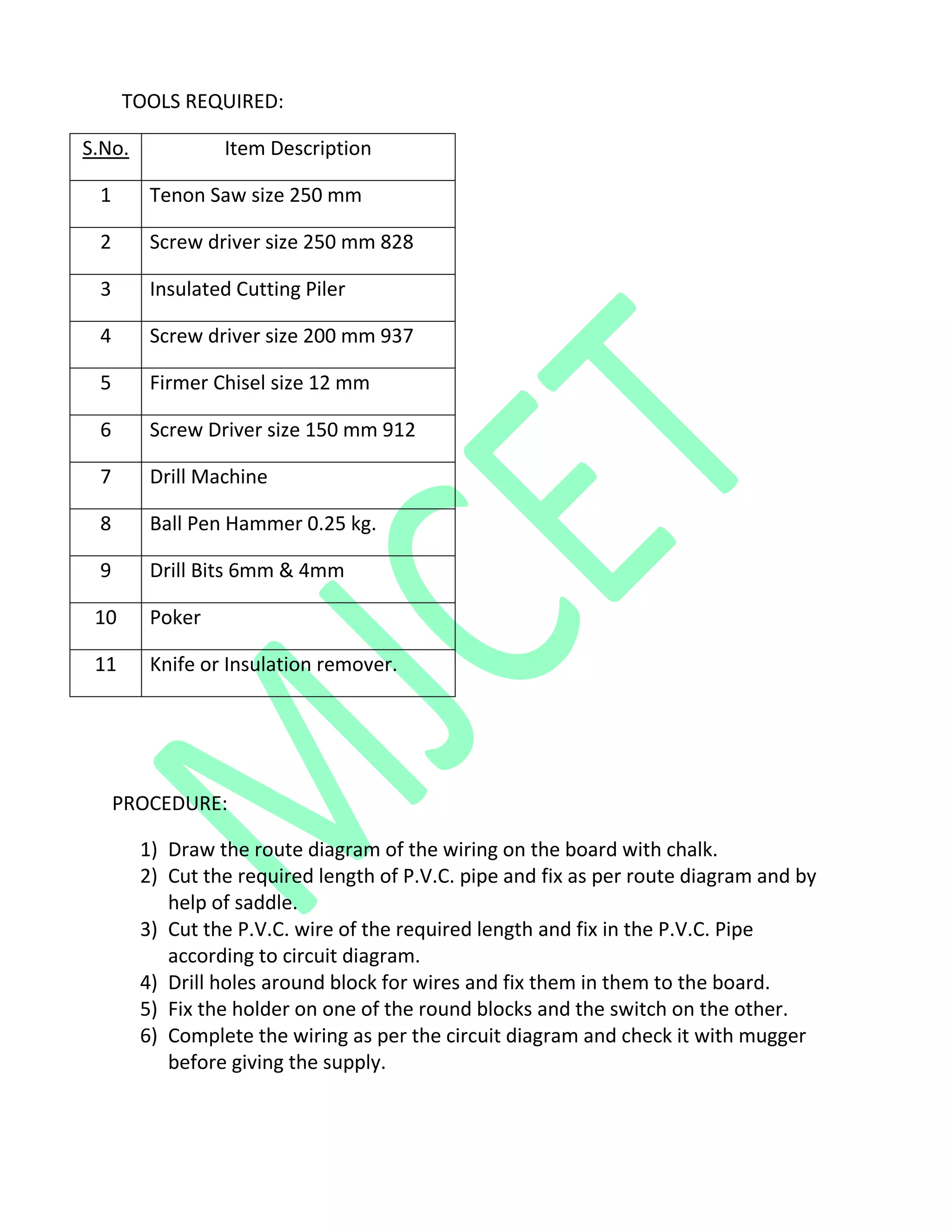 TOOLS REQUIRED:
S.No. Item Description
1 Tenon Saw size 250 mm
2 Screw driver size 250 mm 828
3 Insulated Cutting Piler
4 Screw driver size 200 mm 937
5 Firmer Chisel size 12 mm
6 Screw Driver size 150 mm 912
7 Drill Machine
8 Ball Pen Hammer 0.25 kg.
9 Drill Bits 6mm & 4mm
10 Poker
11 Knife or Insulation remover.
PROCEDURE:
1) Draw the route diagram of the wiring on the board with chalk.
2) Cut the required length of P.V.C. pipe and fix as per route diagram and by
help of saddle.
3) Cut the P.V.C. wire of the required length and fix in the P.V.C. Pipe
according to circuit diagram.
4) Drill holes around block for wires and fix them in them to the board.
5) Fix the holder on one of the round blocks and the switch on the other.
6) Complete the wiring as per the circuit diagram and check it with mugger
before giving the supply.
 