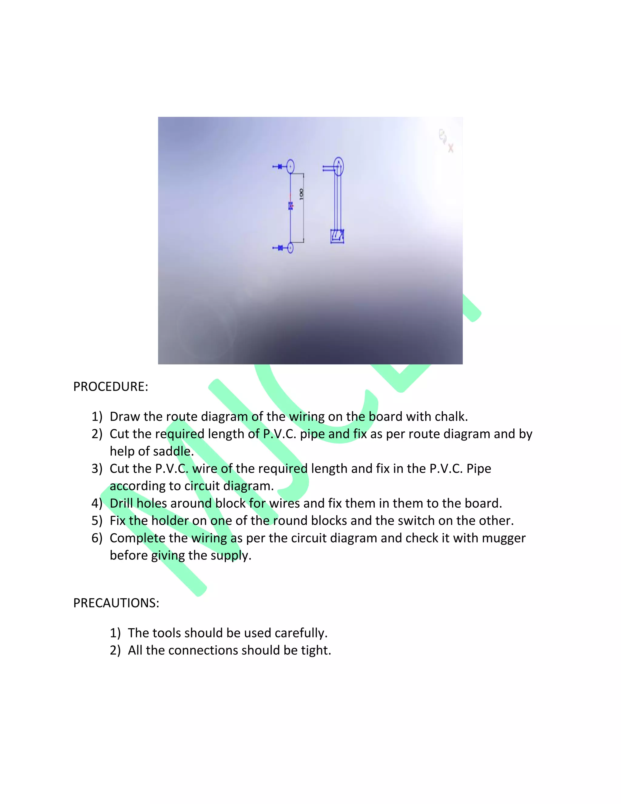 PROCEDURE:
1) Draw the route diagram of the wiring on the board with chalk.
2) Cut the required length of P.V.C. pipe and fix as per route diagram and by
help of saddle.
3) Cut the P.V.C. wire of the required length and fix in the P.V.C. Pipe
according to circuit diagram.
4) Drill holes around block for wires and fix them in them to the board.
5) Fix the holder on one of the round blocks and the switch on the other.
6) Complete the wiring as per the circuit diagram and check it with mugger
before giving the supply.
PRECAUTIONS:
1) The tools should be used carefully.
2) All the connections should be tight.
 
