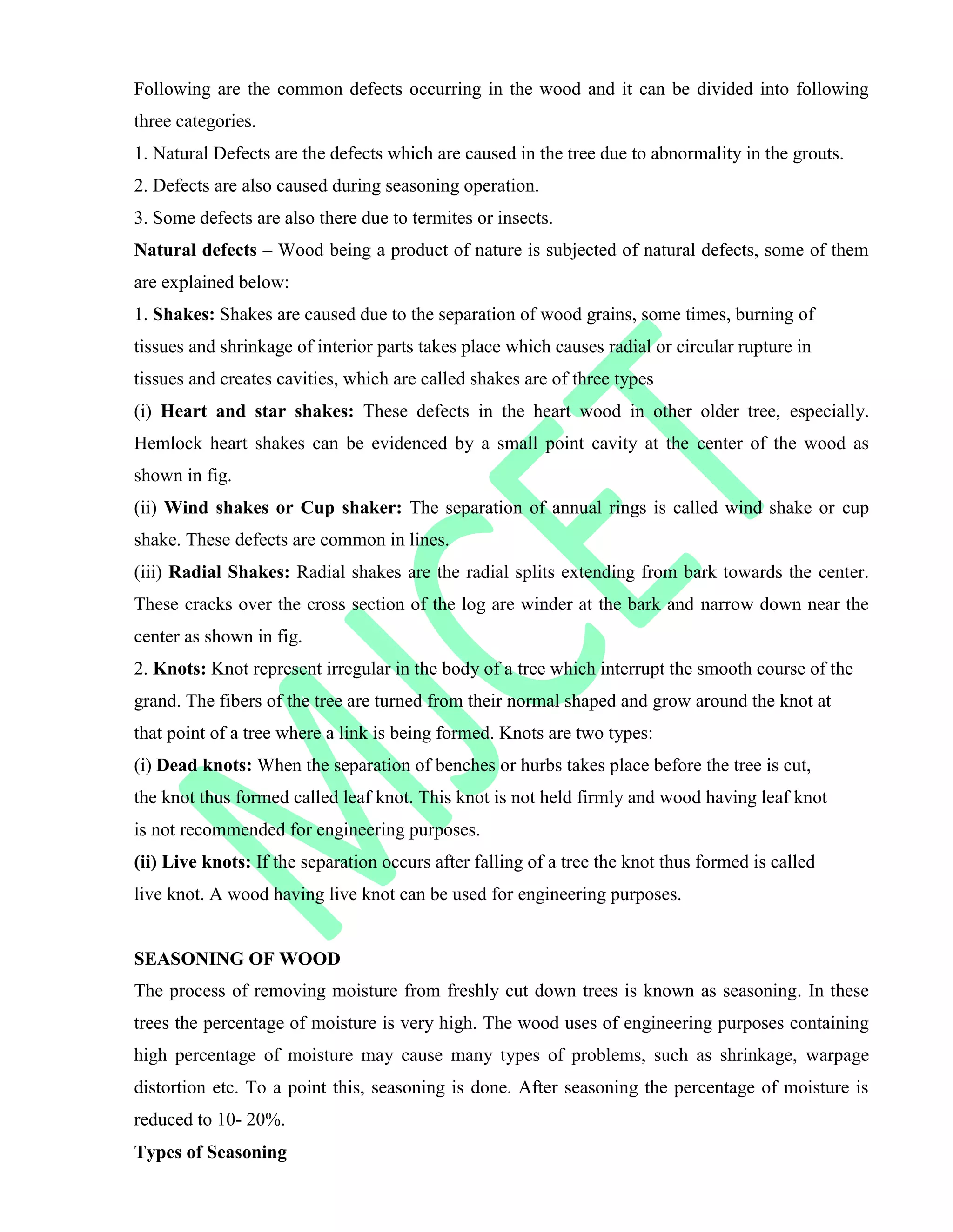 Following are the common defects occurring in the wood and it can be divided into following
three categories.
1. Natural Defects are the defects which are caused in the tree due to abnormality in the grouts.
2. Defects are also caused during seasoning operation.
3. Some defects are also there due to termites or insects.
Natural defects – Wood being a product of nature is subjected of natural defects, some of them
are explained below:
1. Shakes: Shakes are caused due to the separation of wood grains, some times, burning of
tissues and shrinkage of interior parts takes place which causes radial or circular rupture in
tissues and creates cavities, which are called shakes are of three types
(i) Heart and star shakes: These defects in the heart wood in other older tree, especially.
Hemlock heart shakes can be evidenced by a small point cavity at the center of the wood as
shown in fig.
(ii) Wind shakes or Cup shaker: The separation of annual rings is called wind shake or cup
shake. These defects are common in lines.
(iii) Radial Shakes: Radial shakes are the radial splits extending from bark towards the center.
These cracks over the cross section of the log are winder at the bark and narrow down near the
center as shown in fig.
2. Knots: Knot represent irregular in the body of a tree which interrupt the smooth course of the
grand. The fibers of the tree are turned from their normal shaped and grow around the knot at
that point of a tree where a link is being formed. Knots are two types:
(i) Dead knots: When the separation of benches or hurbs takes place before the tree is cut,
the knot thus formed called leaf knot. This knot is not held firmly and wood having leaf knot
is not recommended for engineering purposes.
(ii) Live knots: If the separation occurs after falling of a tree the knot thus formed is called
live knot. A wood having live knot can be used for engineering purposes.
SEASONING OF WOOD
The process of removing moisture from freshly cut down trees is known as seasoning. In these
trees the percentage of moisture is very high. The wood uses of engineering purposes containing
high percentage of moisture may cause many types of problems, such as shrinkage, warpage
distortion etc. To a point this, seasoning is done. After seasoning the percentage of moisture is
reduced to 10- 20%.
Types of Seasoning
 