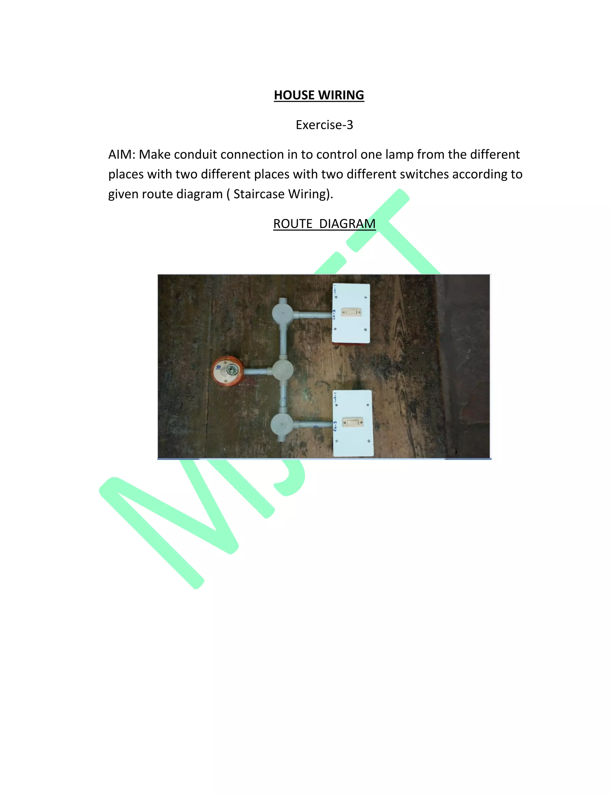 HOUSE WIRING
Exercise-3
AIM: Make conduit connection in to control one lamp from the different
places with two different places with two different switches according to
given route diagram ( Staircase Wiring).
ROUTE DIAGRAM
 