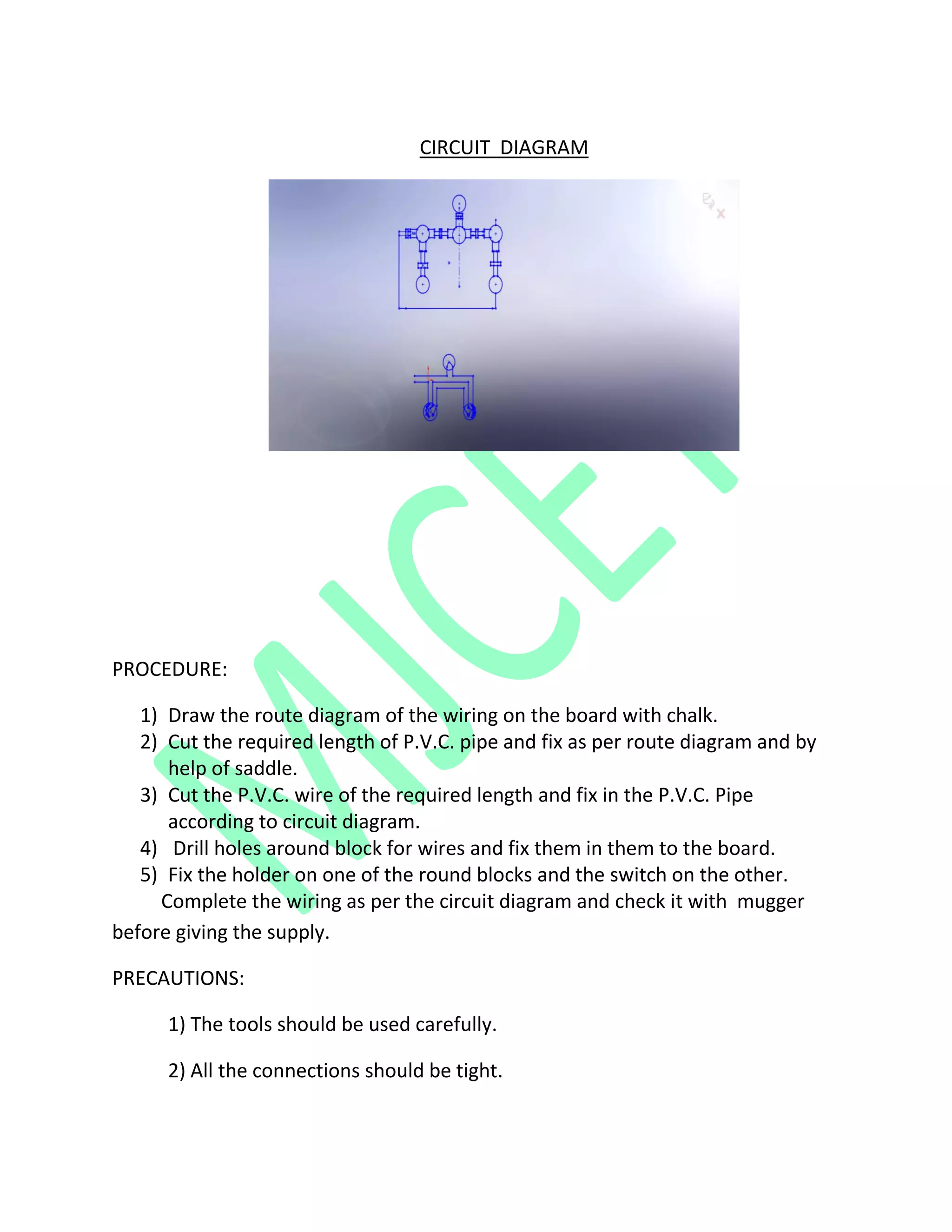CIRCUIT DIAGRAM
PROCEDURE:
1) Draw the route diagram of the wiring on the board with chalk.
2) Cut the required length of P.V.C. pipe and fix as per route diagram and by
help of saddle.
3) Cut the P.V.C. wire of the required length and fix in the P.V.C. Pipe
according to circuit diagram.
4) Drill holes around block for wires and fix them in them to the board.
5) Fix the holder on one of the round blocks and the switch on the other.
Complete the wiring as per the circuit diagram and check it with mugger
before giving the supply.
PRECAUTIONS:
1) The tools should be used carefully.
2) All the connections should be tight.
 
