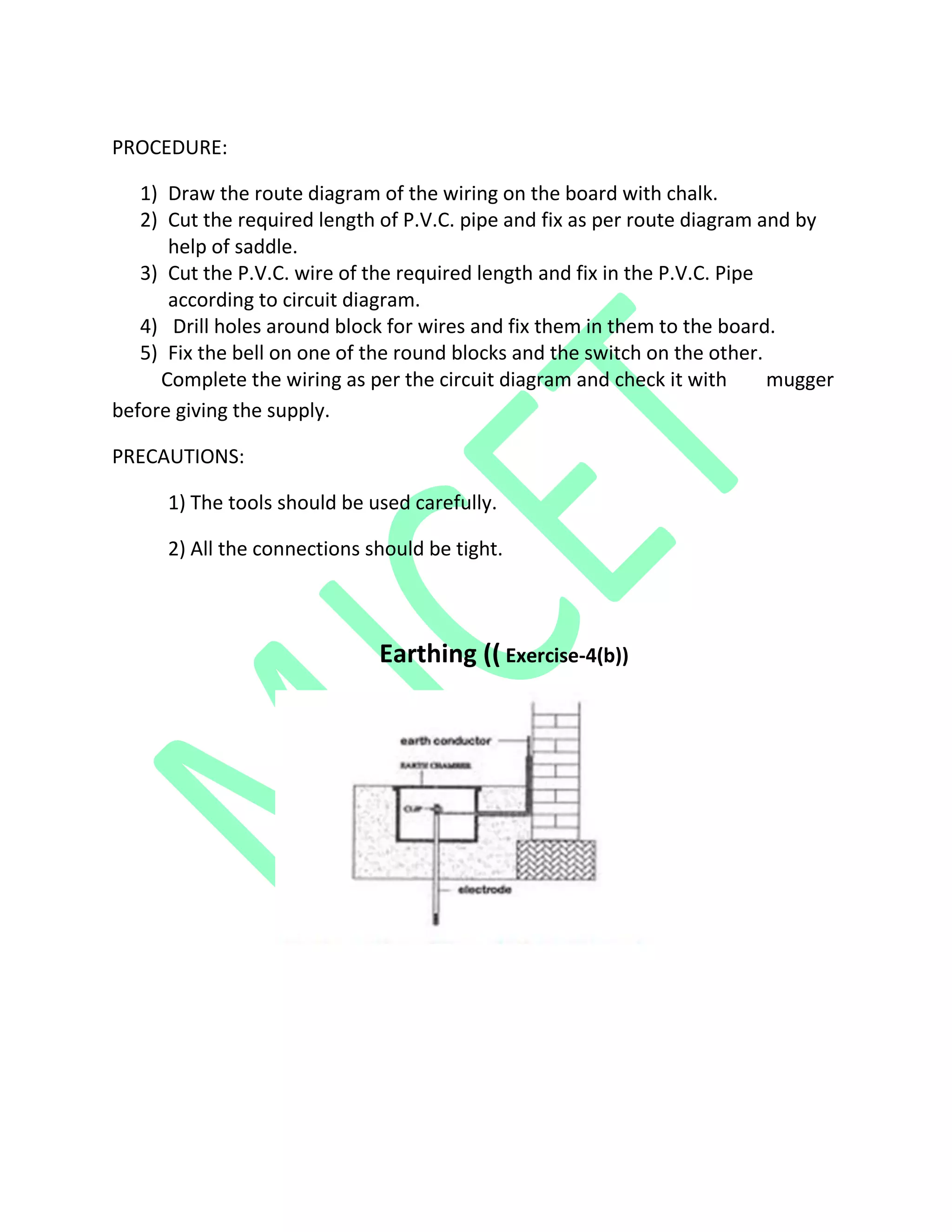 PROCEDURE:
1) Draw the route diagram of the wiring on the board with chalk.
2) Cut the required length of P.V.C. pipe and fix as per route diagram and by
help of saddle.
3) Cut the P.V.C. wire of the required length and fix in the P.V.C. Pipe
according to circuit diagram.
4) Drill holes around block for wires and fix them in them to the board.
5) Fix the bell on one of the round blocks and the switch on the other.
Complete the wiring as per the circuit diagram and check it with mugger
before giving the supply.
PRECAUTIONS:
1) The tools should be used carefully.
2) All the connections should be tight.
Earthing (( Exercise-4(b))
 
