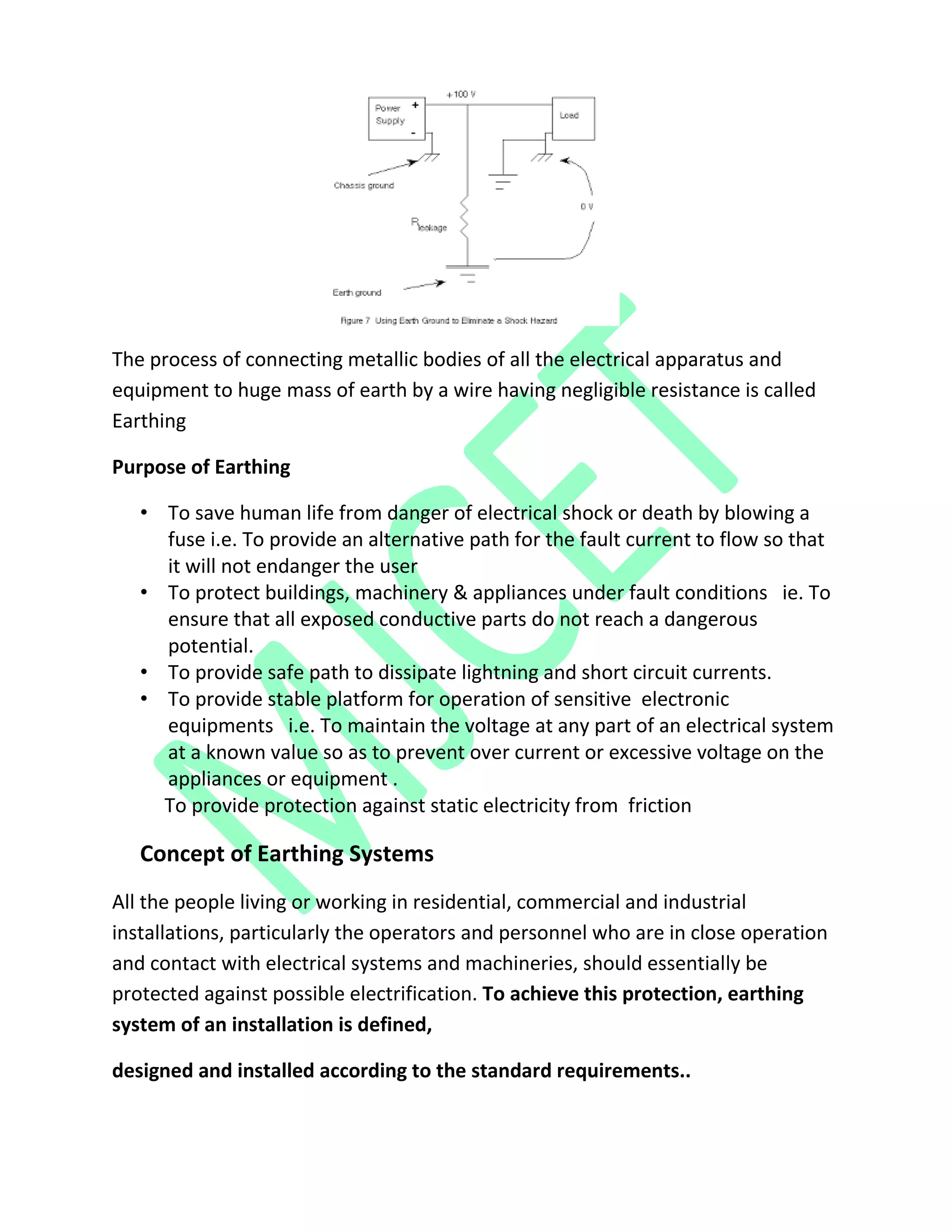 The process of connecting metallic bodies of all the electrical apparatus and
equipment to huge mass of earth by a wire having negligible resistance is called
Earthing
Purpose of Earthing
• To save human life from danger of electrical shock or death by blowing a
fuse i.e. To provide an alternative path for the fault current to flow so that
it will not endanger the user
• To protect buildings, machinery & appliances under fault conditions ie. To
ensure that all exposed conductive parts do not reach a dangerous
potential.
• To provide safe path to dissipate lightning and short circuit currents.
• To provide stable platform for operation of sensitive electronic
equipments i.e. To maintain the voltage at any part of an electrical system
at a known value so as to prevent over current or excessive voltage on the
appliances or equipment .
To provide protection against static electricity from friction
Concept of Earthing Systems
All the people living or working in residential, commercial and industrial
installations, particularly the operators and personnel who are in close operation
and contact with electrical systems and machineries, should essentially be
protected against possible electrification. To achieve this protection, earthing
system of an installation is defined,
designed and installed according to the standard requirements..
 