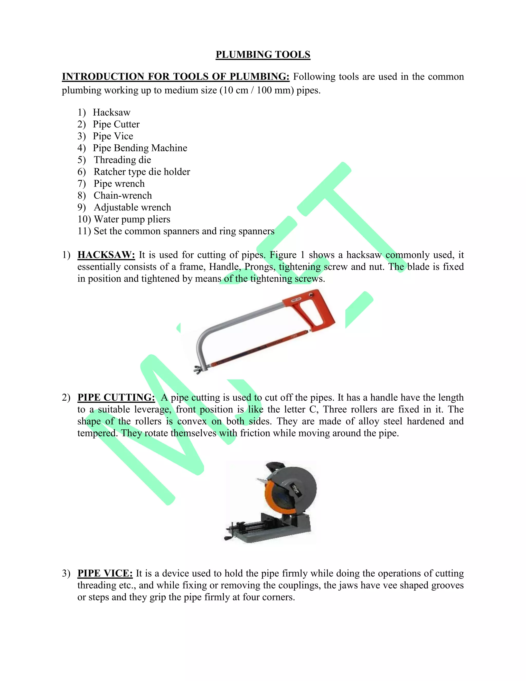 PLUMBING TOOLS
INTRODUCTION FOR TOOLS OF PLUMBING: Following tools are used in the common
plumbing working up to medium size (10 cm / 100 mm) pipes.
1) Hacksaw
2) Pipe Cutter
3) Pipe Vice
4) Pipe Bending Machine
5) Threading die
6) Ratcher type die holder
7) Pipe wrench
8) Chain-wrench
9) Adjustable wrench
10) Water pump pliers
11) Set the common spanners and ring spanners
1) HACKSAW: It is used for cutting of pipes. Figure 1 shows a hacksaw commonly used, it
essentially consists of a frame, Handle, Prongs, tightening screw and nut. The blade is fixed
in position and tightened by means of the tightening screws.
2) PIPE CUTTING: A pipe cutting is used to cut off the pipes. It has a handle have the length
to a suitable leverage, front position is like the letter C, Three rollers are fixed in it. The
shape of the rollers is convex on both sides. They are made of alloy steel hardened and
tempered. They rotate themselves with friction while moving around the pipe.
3) PIPE VICE: It is a device used to hold the pipe firmly while doing the operations of cutting
threading etc., and while fixing or removing the couplings, the jaws have vee shaped grooves
or steps and they grip the pipe firmly at four corners.
 