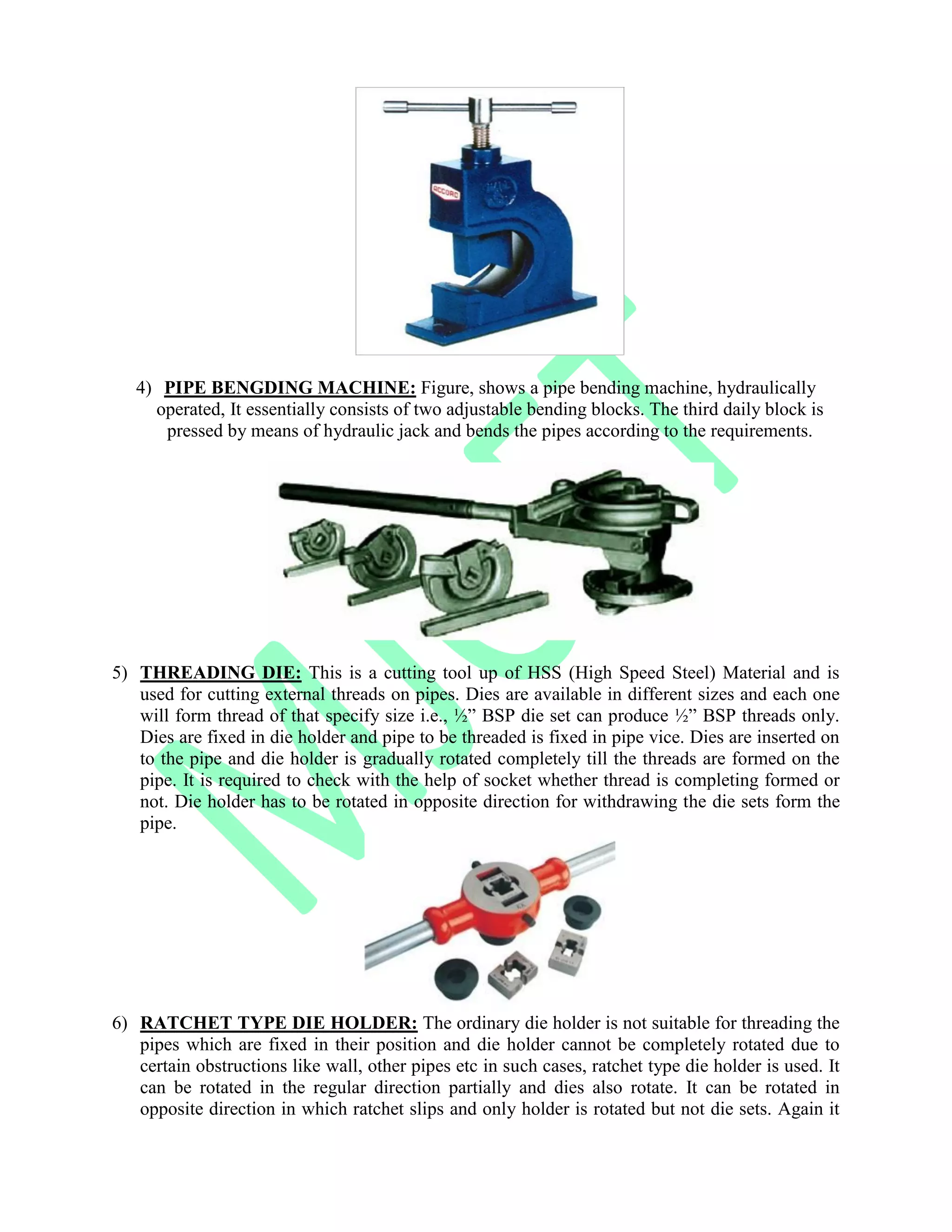 4) PIPE BENGDING MACHINE: Figure, shows a pipe bending machine, hydraulically
operated, It essentially consists of two adjustable bending blocks. The third daily block is
pressed by means of hydraulic jack and bends the pipes according to the requirements.
5) THREADING DIE: This is a cutting tool up of HSS (High Speed Steel) Material and is
used for cutting external threads on pipes. Dies are available in different sizes and each one
will form thread of that specify size i.e., ½” BSP die set can produce ½” BSP threads only.
Dies are fixed in die holder and pipe to be threaded is fixed in pipe vice. Dies are inserted on
to the pipe and die holder is gradually rotated completely till the threads are formed on the
pipe. It is required to check with the help of socket whether thread is completing formed or
not. Die holder has to be rotated in opposite direction for withdrawing the die sets form the
pipe.
6) RATCHET TYPE DIE HOLDER: The ordinary die holder is not suitable for threading the
pipes which are fixed in their position and die holder cannot be completely rotated due to
certain obstructions like wall, other pipes etc in such cases, ratchet type die holder is used. It
can be rotated in the regular direction partially and dies also rotate. It can be rotated in
opposite direction in which ratchet slips and only holder is rotated but not die sets. Again it
 