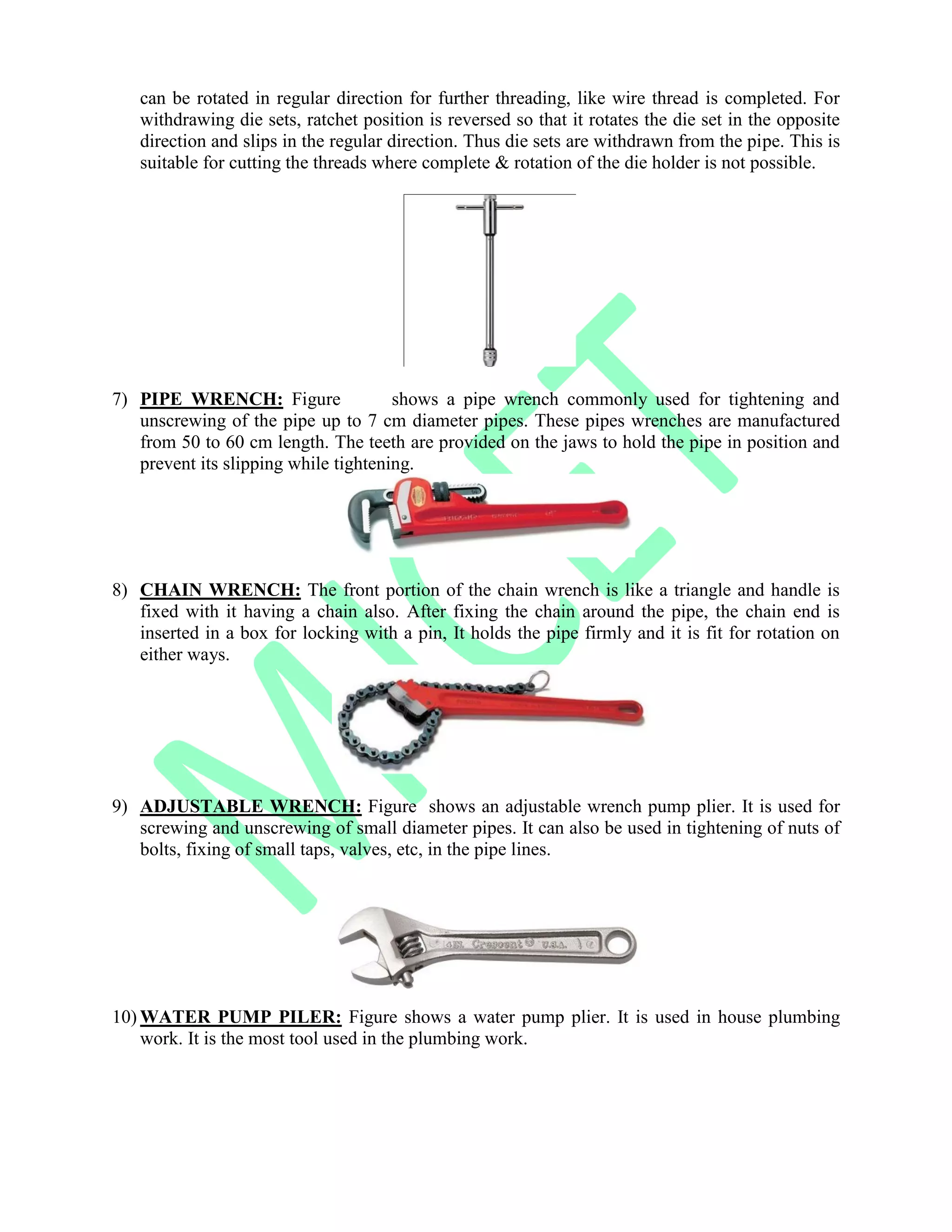 can be rotated in regular direction for further threading, like wire thread is completed. For
withdrawing die sets, ratchet position is reversed so that it rotates the die set in the opposite
direction and slips in the regular direction. Thus die sets are withdrawn from the pipe. This is
suitable for cutting the threads where complete & rotation of the die holder is not possible.
7) PIPE WRENCH: Figure shows a pipe wrench commonly used for tightening and
unscrewing of the pipe up to 7 cm diameter pipes. These pipes wrenches are manufactured
from 50 to 60 cm length. The teeth are provided on the jaws to hold the pipe in position and
prevent its slipping while tightening.
8) CHAIN WRENCH: The front portion of the chain wrench is like a triangle and handle is
fixed with it having a chain also. After fixing the chain around the pipe, the chain end is
inserted in a box for locking with a pin, It holds the pipe firmly and it is fit for rotation on
either ways.
9) ADJUSTABLE WRENCH: Figure shows an adjustable wrench pump plier. It is used for
screwing and unscrewing of small diameter pipes. It can also be used in tightening of nuts of
bolts, fixing of small taps, valves, etc, in the pipe lines.
10) WATER PUMP PILER: Figure shows a water pump plier. It is used in house plumbing
work. It is the most tool used in the plumbing work.
 