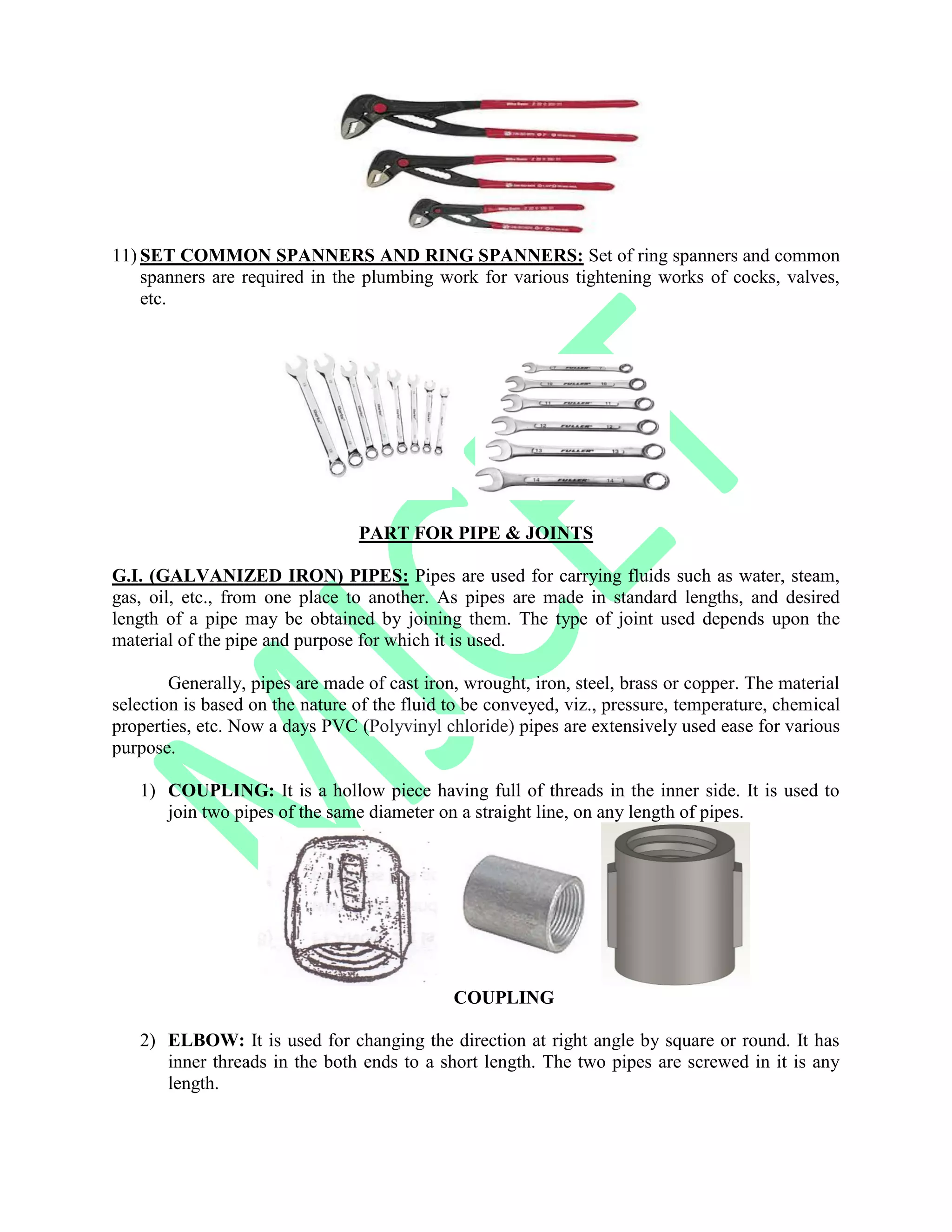11) SET COMMON SPANNERS AND RING SPANNERS: Set of ring spanners and common
spanners are required in the plumbing work for various tightening works of cocks, valves,
etc.
PART FOR PIPE & JOINTS
G.I. (GALVANIZED IRON) PIPES: Pipes are used for carrying fluids such as water, steam,
gas, oil, etc., from one place to another. As pipes are made in standard lengths, and desired
length of a pipe may be obtained by joining them. The type of joint used depends upon the
material of the pipe and purpose for which it is used.
Generally, pipes are made of cast iron, wrought, iron, steel, brass or copper. The material
selection is based on the nature of the fluid to be conveyed, viz., pressure, temperature, chemical
properties, etc. Now a days PVC (Polyvinyl chloride) pipes are extensively used ease for various
purpose.
1) COUPLING: It is a hollow piece having full of threads in the inner side. It is used to
join two pipes of the same diameter on a straight line, on any length of pipes.
COUPLING
2) ELBOW: It is used for changing the direction at right angle by square or round. It has
inner threads in the both ends to a short length. The two pipes are screwed in it is any
length.
 