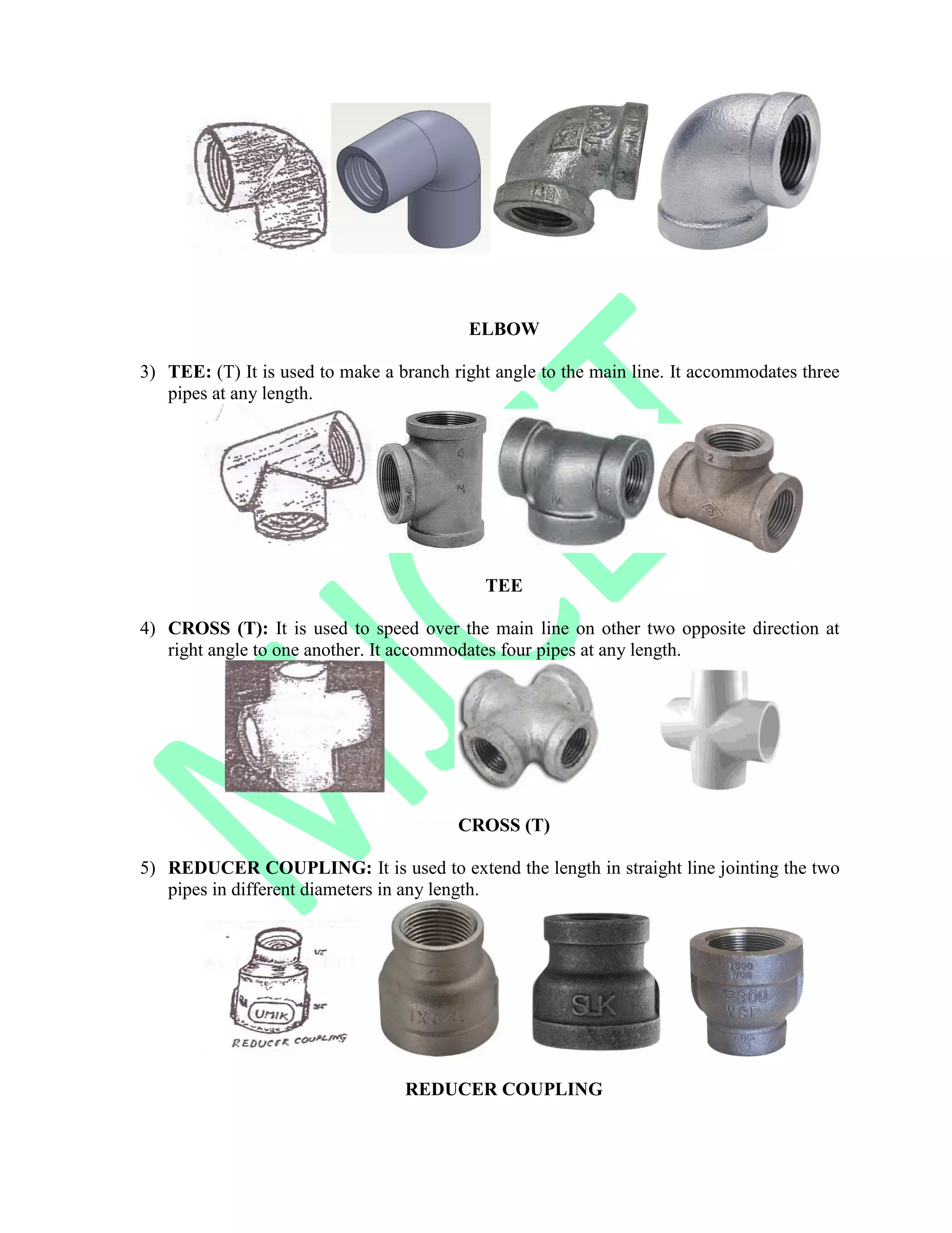 ELBOW
3) TEE: (T) It is used to make a branch right angle to the main line. It accommodates three
pipes at any length.
TEE
4) CROSS (T): It is used to speed over the main line on other two opposite direction at
right angle to one another. It accommodates four pipes at any length.
CROSS (T)
5) REDUCER COUPLING: It is used to extend the length in straight line jointing the two
pipes in different diameters in any length.
REDUCER COUPLING
 