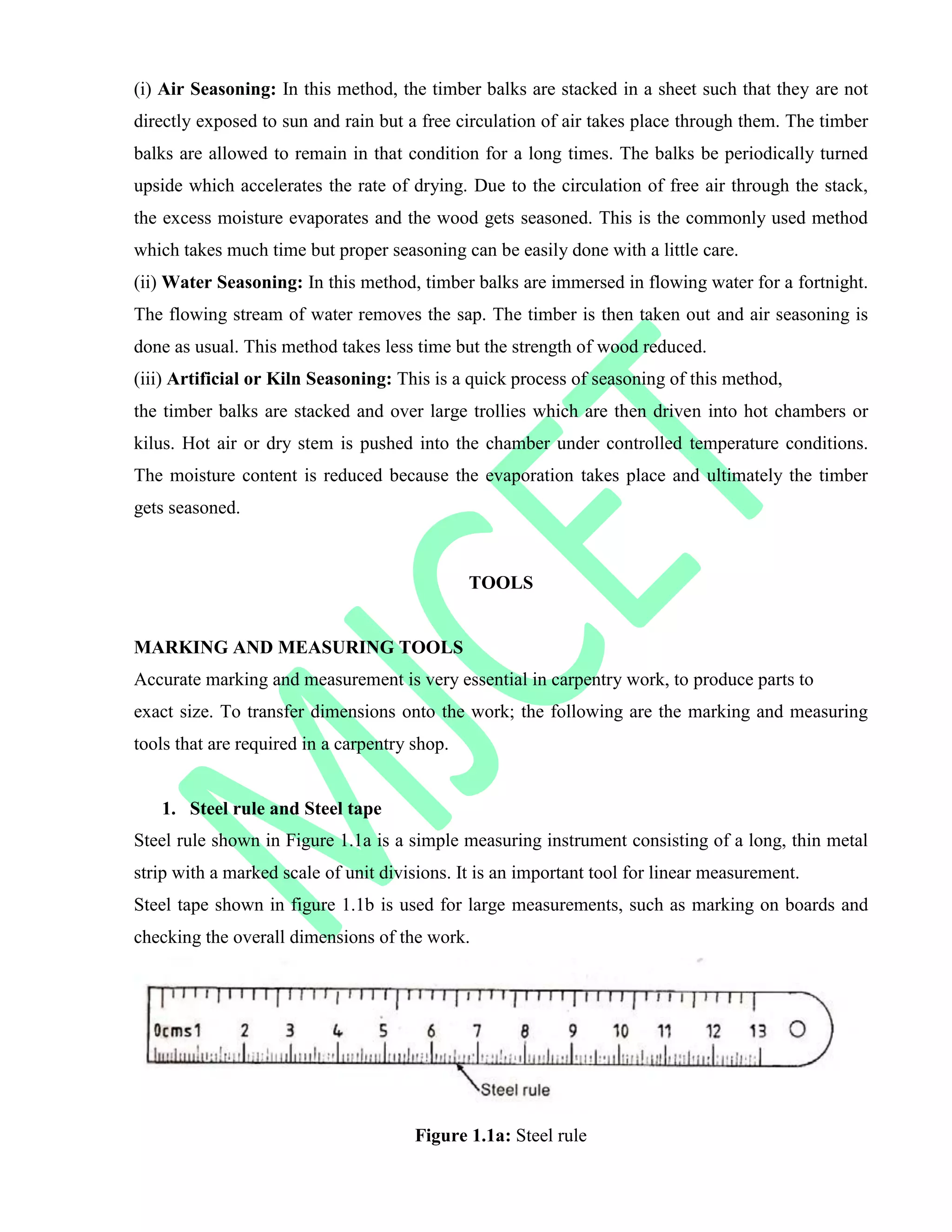 (i) Air Seasoning: In this method, the timber balks are stacked in a sheet such that they are not
directly exposed to sun and rain but a free circulation of air takes place through them. The timber
balks are allowed to remain in that condition for a long times. The balks be periodically turned
upside which accelerates the rate of drying. Due to the circulation of free air through the stack,
the excess moisture evaporates and the wood gets seasoned. This is the commonly used method
which takes much time but proper seasoning can be easily done with a little care.
(ii) Water Seasoning: In this method, timber balks are immersed in flowing water for a fortnight.
The flowing stream of water removes the sap. The timber is then taken out and air seasoning is
done as usual. This method takes less time but the strength of wood reduced.
(iii) Artificial or Kiln Seasoning: This is a quick process of seasoning of this method,
the timber balks are stacked and over large trollies which are then driven into hot chambers or
kilus. Hot air or dry stem is pushed into the chamber under controlled temperature conditions.
The moisture content is reduced because the evaporation takes place and ultimately the timber
gets seasoned.
TOOLS
MARKING AND MEASURING TOOLS
Accurate marking and measurement is very essential in carpentry work, to produce parts to
exact size. To transfer dimensions onto the work; the following are the marking and measuring
tools that are required in a carpentry shop.
1. Steel rule and Steel tape
Steel rule shown in Figure 1.1a is a simple measuring instrument consisting of a long, thin metal
strip with a marked scale of unit divisions. It is an important tool for linear measurement.
Steel tape shown in figure 1.1b is used for large measurements, such as marking on boards and
checking the overall dimensions of the work.
Figure 1.1a: Steel rule
 